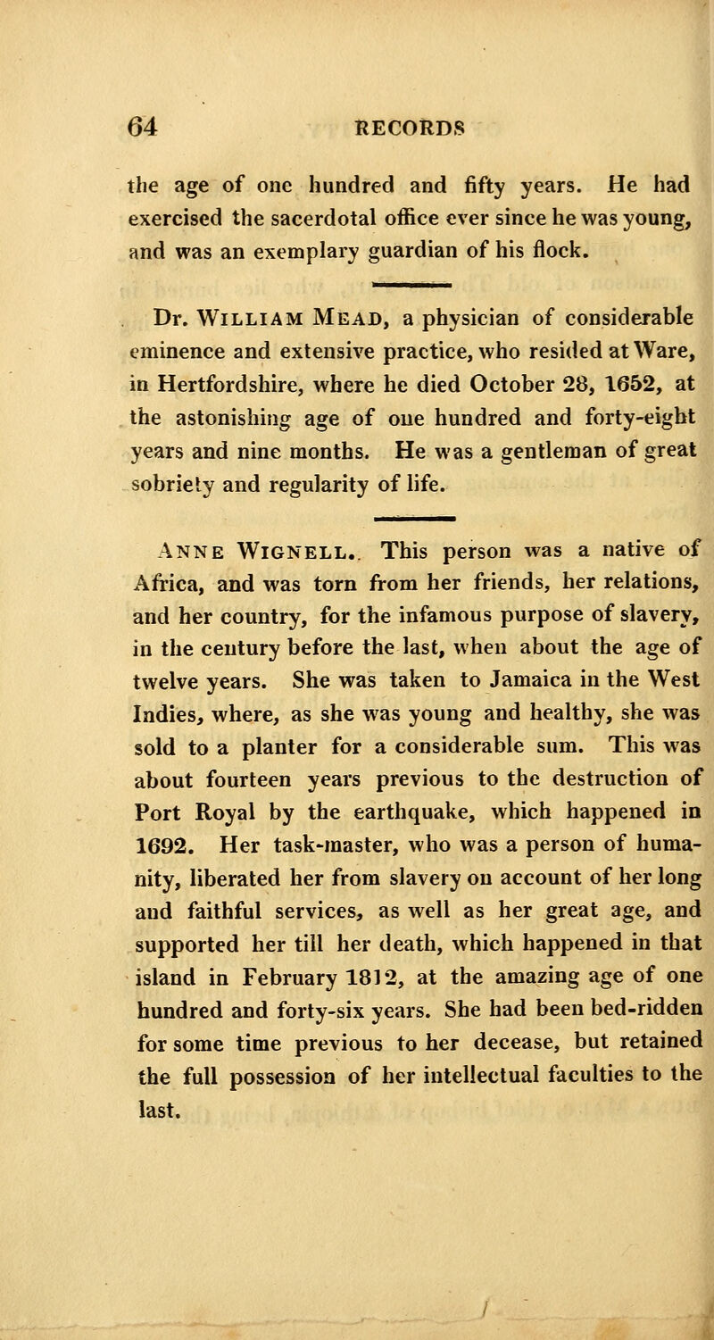 the age of one hundred and fifty years. He had exercised the sacerdotal office ever since he was young, and was an exemplary guardian of his flock. Dr. William Mead, a physician of considerable eminence and extensive practice, who resided at Ware, in Hertfordshire, where he died October 28, 1652, at the astonishing age of one hundred and forty-eight years and nine months. He was a gentleman of great sobriety and regularity of life. Anne Wignell.. This person was a native of Africa, and was torn from her friends, her relations, and her country, for the infamous purpose of slavery, in the century before the last, when about the age of twelve years. She was taken to Jamaica in the West Indies, where, as she was young and healthy, she was sold to a planter for a considerable sum. This was about fourteen years previous to the destruction of Port Royal by the earthquake, which happened in 1692. Her task-master, who was a person of huma- nity, liberated her from slavery on account of her long and faithful services, as well as her great age, and supported her till her death, which happened in that island in February 1812, at the amazing age of one hundred and forty-six years. She had been bed-ridden for some time previous to her decease, but retained the full possession of her intellectual faculties to the last.