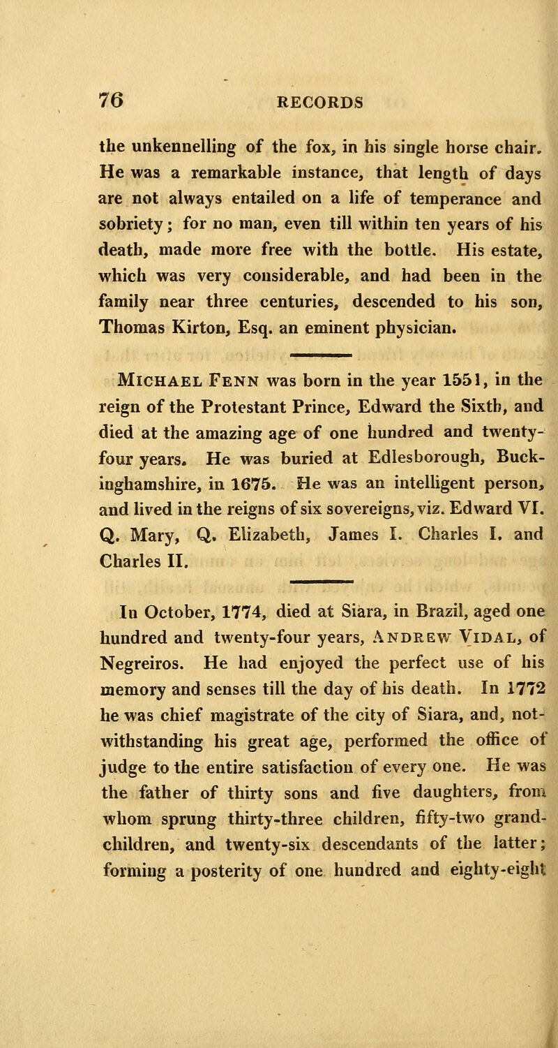 the unkennelling of the fox, in his single horse chair. He was a remarkable instance, that length of days are not always entailed on a life of temperance and sobriety; for no man, even till within ten years of his death, made more free with the bottle. His estate, which was very considerable, and had been in the family near three centuries, descended to his son, Thomas Kirton, Esq. an eminent physician. Michael Fenn was born in the year 1551, in the reign of the Protestant Prince, Edward the Sixth, and died at the amazing age of one hundred and twenty-^ four years. He was buried at Edlesborough, Buck- inghamshire, in 1675. He was an intelligent person, and lived in the reigns of six sovereigns, viz. Edward VI. Q. Mary, Q. Elizabeth, James I. Charles I. and Charles II. In October, 1774, died at Siara, in Brazil, aged one hundred and twenty-four years, Andrew Vidal, of Negreiros. He had enjoyed the perfect use of his memory and senses till the day of his death. In 1772 he was chief magistrate of the city of Siara, and, not- withstanding his great age, performed the office of judge to the entire satisfaction of every one. He was the father of thirty sons and five daughters, from whom sprung thirty-three children, fifty-two grand- children, and twenty-six descendants of the latter; forming a posterity of one hundred and eighty-eight