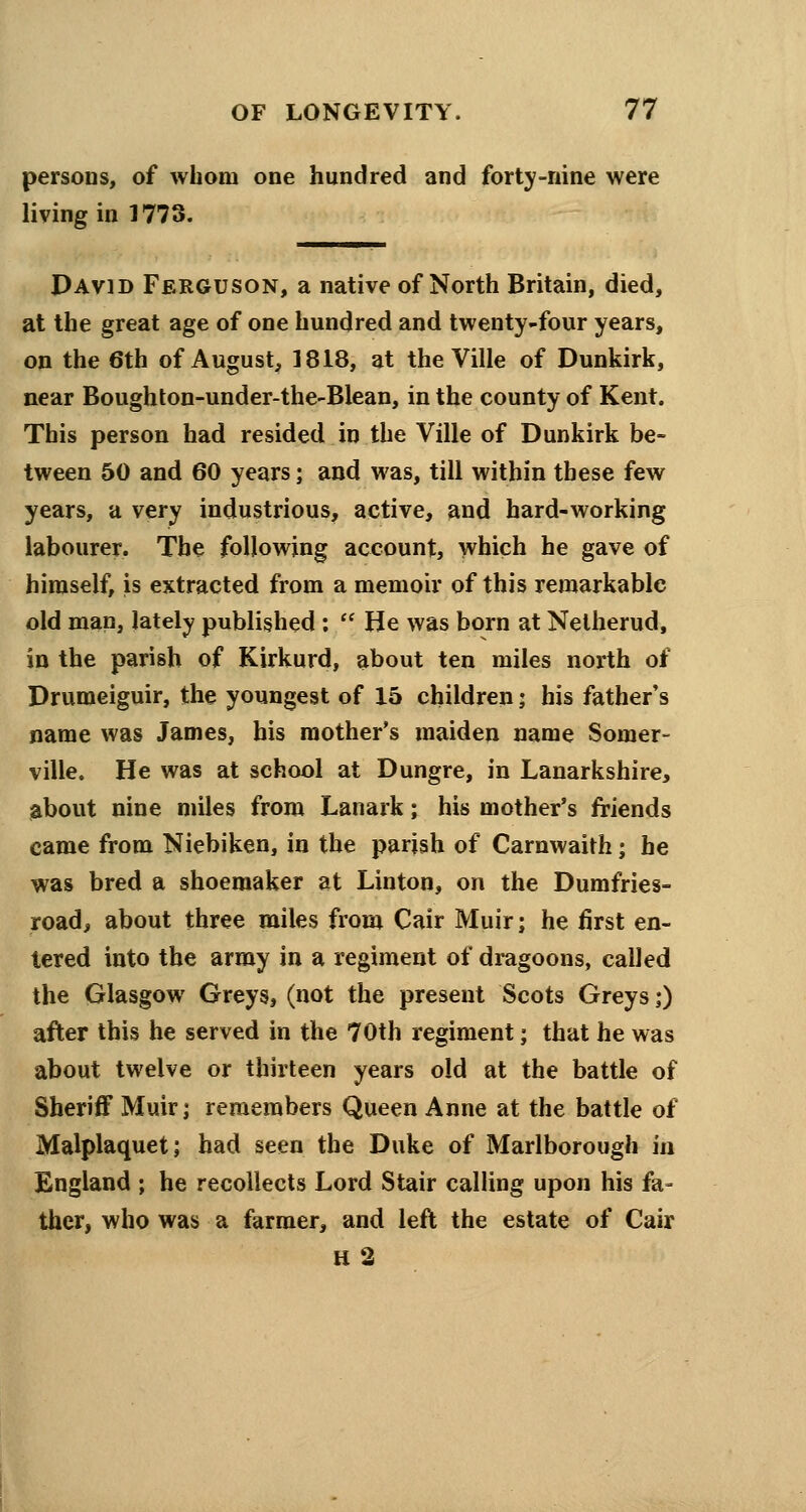 persons, of whom one hundred and forty-nine were living in 1773. David Ferguson, a native of North Britain, died, at the great age of one hundred and twenty-four years, on the 6th of August, 1818, at the Ville of Dunkirk, near Bough ton-under-the-Blean, in the county of Kent. This person had resided in the Ville of Dunkirk be- tween 50 and 60 years; and was, till within these few years, a very industrious, active, and hard-working labourer. The following account, which he gave of himself, is extracted from a memoir of this remarkable old man, lately published :  He was born at Nelherud, in the parish of Kirkurd, about ten miles north of Drumeiguir, the youngest of 15 children; his father's name was James, bis mother's maiden name Somer- ville. He was at school at Dungre, in Lanarkshire, about nine miles from Lanark; his mother's friends came from Niebiken, in the parish of Carnwaith; he was bred a shoemaker at Linton, on the Dumfries- road, about three miles from Cair Muir; he first en- tered into the army in a regiment of dragoons, called the Glasgow Greys, (not the present Scots Greys;) after this he served in the 70th regiment; that he was about twelve or thirteen years old at the battle of Sheriff Muir j remembers Queen Anne at the battle of Malplaquet; had seen the Duke of Marlborough in England ; he recollects Lord Stair calling upon his fa- ther, who was a farmer, and left the estate of Cair H2