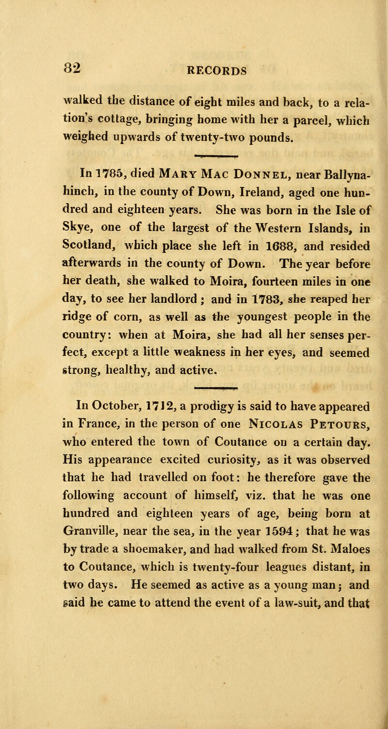 walked the distance of eight miles and back, to a rela- tion's cottage, bringing home with her a parcel, which weighed upwards of twenty-two pounds. In 1785, died Mary Mac Donnel, near Ballyna- hinch, in the county of Down, Ireland, aged one hun- dred and eighteen years. She was born in the Isle of Skye, one of the largest of the Western Islands, in Scotland, which place she left in 1688, and resided afterwards in the county of Down. The year before her death, she walked to Moira, fourteen miles in one day, to see her landlord ; and in 1783, she reaped her ridge of corn, as well as the youngest people in the country: when at Moira, she had all her senses per- fect, except a little weakness in her eyes, and seemed strong, healthy, and active. In October, 17 J 2, a prodigy is said to have appeared in France, in the person of one Nicolas Petours, who entered the town of Coutance on a certain day. His appearance excited curiosity, as it was observed that he had travelled on foot: he therefore gave the following account of himself, viz. that he was one hundred and eighteen years of age, being born at Granville, near the sea, in the year 1594; that he was by trade a shoemaker, and had walked from St. Maloes to Coutance, which is twenty-four leagues distant, in two days. He seemed as active as a young man 3 and gaid he came to attend the event of a law-suit, and that