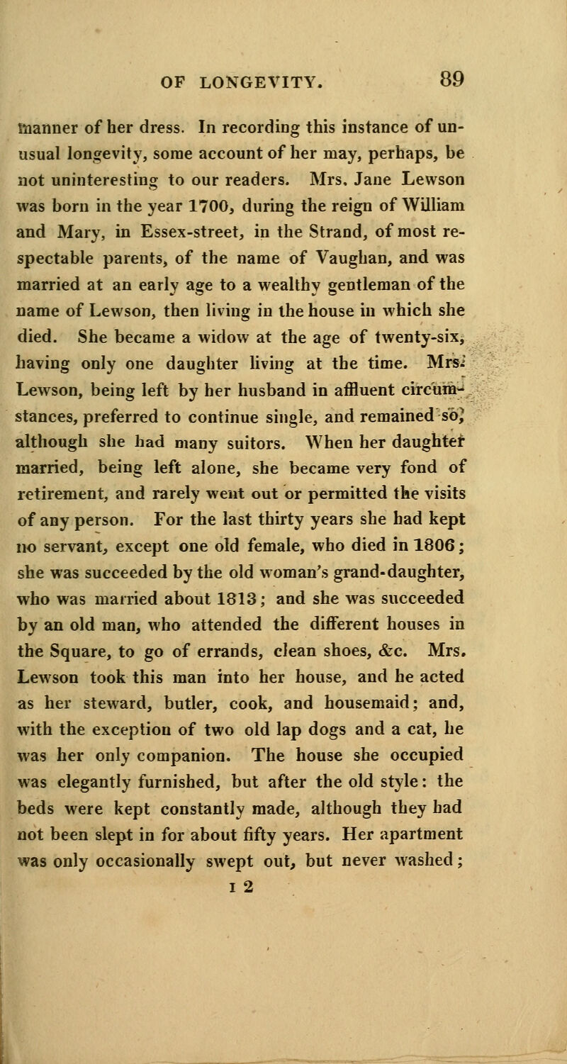 manner of her dress. In recording this instance of un- usual longevity, some account of her may, perhaps, be not uninteresting to our readers. Mrs, Jane Lewson was born in the year 1700, during the reign of William and Mary, in Essex-street, in the Strand, of most re- spectable parents, of the name of Vaughan, and was married at an early age to a wealthy gentleman of the name of Lewson, then living in the house in which she died. She became a widow at the age of twenty-six, having only one daughter living at the time. Mrsi Lewson, being left by her husband in affluent circum- stances, preferred to continue single, and remained so} although she had many suitors. When her daughter married, being left alone, she became very fond of retirement, and rarely went out or permitted the visits of any person. For the last thirty years she had kept no servant, except one old female, who died in 1806; she was succeeded by the old woman's grand-daughter, who was married about 1813; and she was succeeded by an old man, who attended the different houses in the Square, to go of errands, clean shoes, &c. Mrs. Lewson took this man into her house, and he acted as her steward, butler, cook, and housemaid; and, with the exception of two old lap dogs and a cat, he was her only companion. The house she occupied was elegantly furnished, but after the old style: the beds were kept constantly made, although they had not been slept in for about fifty years. Her apartment was only occasionally swept out, but never washed; i 2