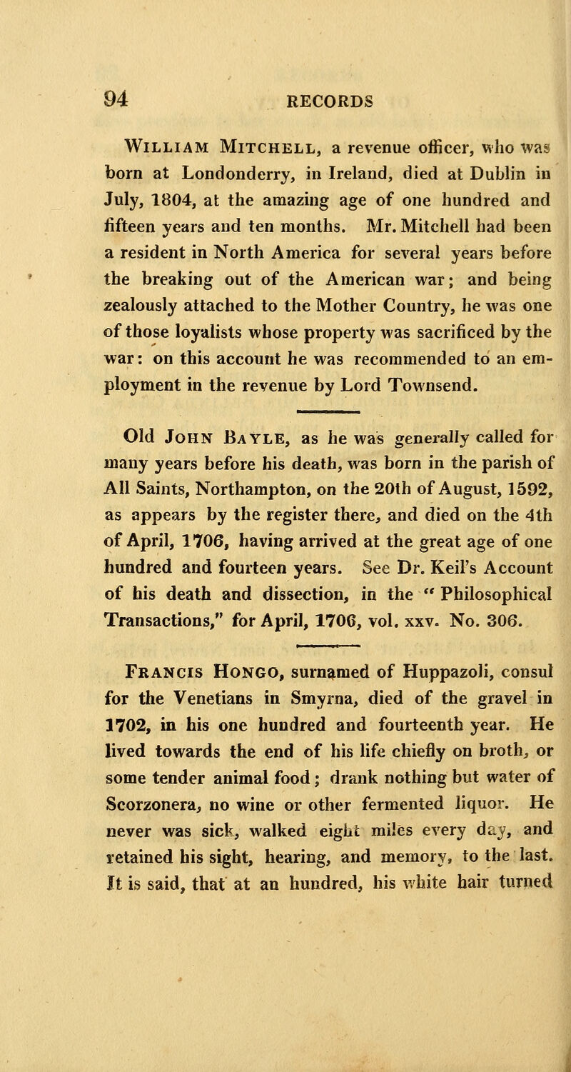 William Mitchell, a revenue officer, who was born at Londonderry, in Ireland, died at Dublin in July, 1804, at the amazing age of one hundred and fifteen years and ten months. Mr. Mitchell had been a resident in North America for several years before the breaking out of the American war; and being zealously attached to the Mother Country, he was one of those loyalists whose property was sacrificed by the war: on this account he was recommended to an em- ployment in the revenue by Lord Townsend. Old John Bayle, as he was generally called for many years before his death, was born in the parish of All Saints, Northampton, on the 20th of August, 1592, as appears by the register there, and died on the 4th of April, 1706, having arrived at the great age of one hundred and fourteen years. See Dr. Keil's Account of his death and dissection, in the  Philosophical Transactions, for April, 170C, vol. xxv. No. 306. Francis Hongo, surnamed of Huppazoli, consul for the Venetians in Smyrna, died of the gravel in 1702, in his one hundred and fourteenth year. He lived towards the end of his life chiefly on broth, or some tender animal food; drank nothing but water of Scorzonera, no wine or other fermented liquor. He never was sick, walked eight miles every day, and retained his sight, hearing, and memory, to the last. It is said, that at an hundred, his white hair turned