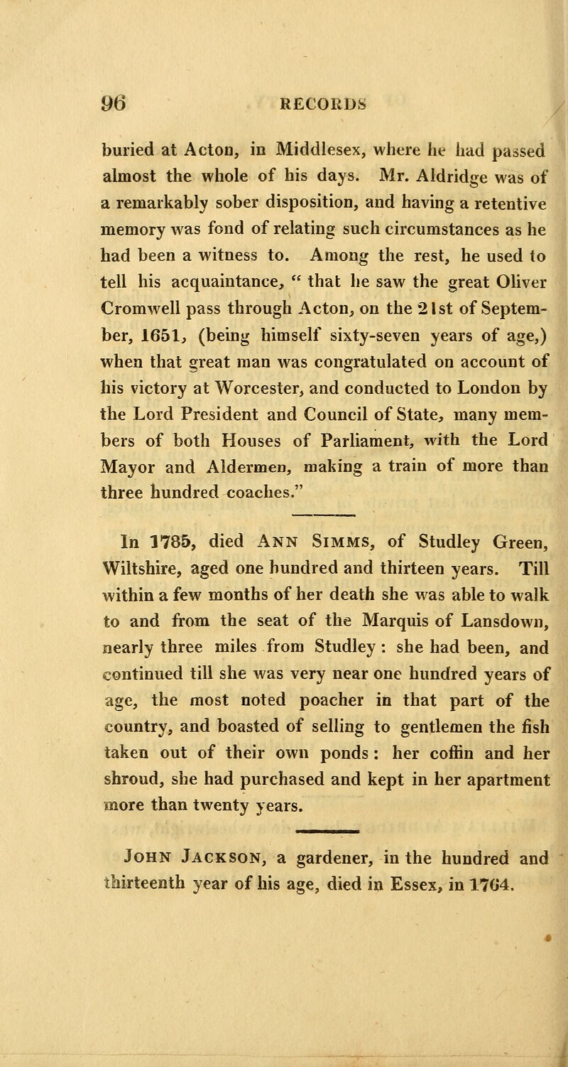 buried at Acton, in Middlesex, where he had passed almost the whole of his days. Mr. Aldridge was of a remarkably sober disposition, and having a retentive memory was fond of relating such circumstances as he had been a witness to. Among the rest, he used to tell his acquaintance,  that he saw the great Oliver Cromwell pass through Acton, on the 21st of Septem- ber, 1651, (being himself sixty-seven years of age,) when that great man was congratulated on account of his victory at Worcester, and conducted to London by the Lord President and Council of State, many mem- bers of both Houses of Parliament, with the Lord Mayor and Aldermen, making a train of more than three hundred coaches. In 1785, died Ann Simms, of Studley Green, Wiltshire, aged one hundred and thirteen years. Till within a few months of her death she was able to walk to and from the seat of the Marquis of Lansdown, nearly three miles from Studley: she had been, and continued till she was very near one hundred years of age, the most noted poacher in that part of the country, and boasted of selling to gentlemen the fish taken out of their own ponds: her coffin and her shroud, she had purchased and kept in her apartment more than twenty years. John Jackson, a gardener, in the hundred and thirteenth year of his age, died in Essex, in 170*4.