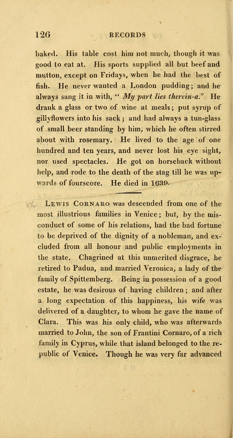 baked. His table cost him not much, though it was good to eat at. His sports supplied all but beef and mutton, except on Fridays, when he had the best of fish. He never wanted a London pudding; and he always sang it in with,  My part lies therein-a He drank a glass or two of wine at meals; put syrup of gillyflowers into his sack j and had always a tun-glass of small beer standing by him, which he often stirred about with rosemary. He lived to the age of one hundred and ten years, and never lost his eye sight, nor used spectacles. He got on horseback without help, and rode to the death of the stag till he was up- wards of fourscore. He died in 1639. Lewis Cornaeo was descended from one of the most illustrious families in Venice; but, by the mis- conduct of some of his relations, had the bad fortune to be deprived of the dignity of a nobleman, and ex- cluded from all honour and public employments in the state. Chagrined at this unmerited disgrace, he retired to Padua, and married Veronica, a lady of the family of Spittemberg. Being in possession of a good estate, he was desirous of having children; and after a long expectation of this happiness, his wife was delivered of a daughter, to whom he gave the name of Clara. This was his only child, who was afterwards married to John, the son of Frantini Cornaro, of a rich family in Cyprus, while that island belonged to the re- public of Venice. Though he was very far advanced