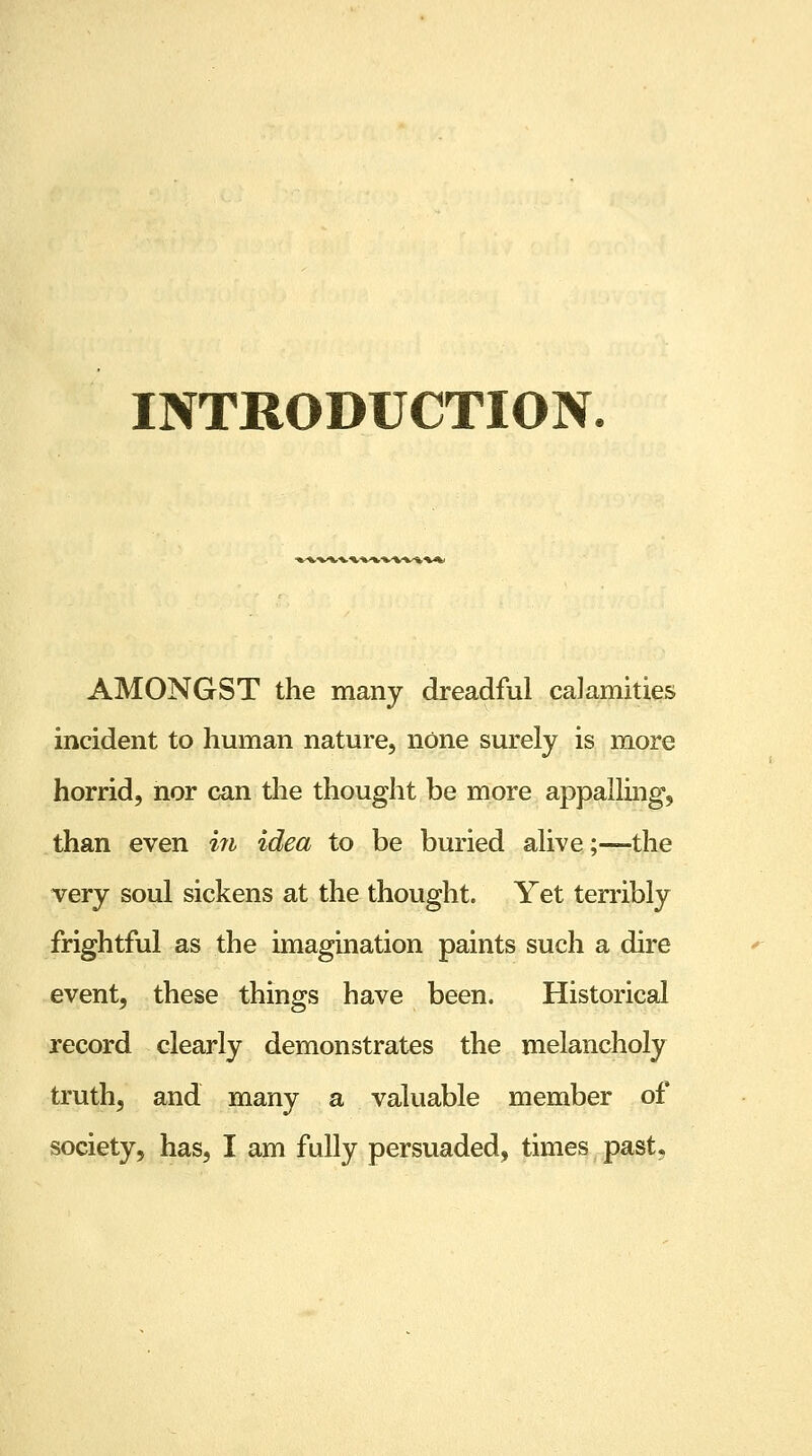 INTRODUCTION. AMONGST the many dreadful calamities incident to human nature, none surely is more horrid, nor can the thought be more appalling, than even in idea to be buried alive;—the very soul sickens at the thought. Yet terribly frightful as the imagination paints such a dire event, these things have been. Historical record clearly demonstrates the melancholy truth, and many a valuable member of society, has, I am fully persuaded, times past,