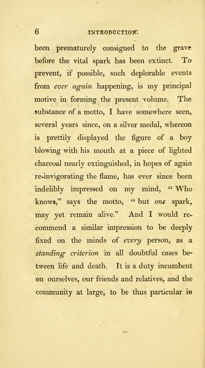 been prematurely consigned to the grave before the vital spark has been extinct To prevent, if possible, such deplorable events from ever again happening, is my principal motive in forming the present volume. The substance of a motto, I have somewhere seen, several years since, on a silver medal, whereon is prettily displayed the figure of a boy blowing with his mouth at a piece of lighted charcoal nearly extinguished, in hopes of again re-invigorating the flame, has ever since been indelibly impressed on my mind,  Who knows, says the motto,  but one spark, may yet remain alive. And I would re- commend a similar impression to be deeply- fixed on the minds of every person, as a standing criterion in all doubtful cases be- tween life and death. It is a duty incumbent on ourselves, our friends and relatives, and the community at large, to be thus particular in