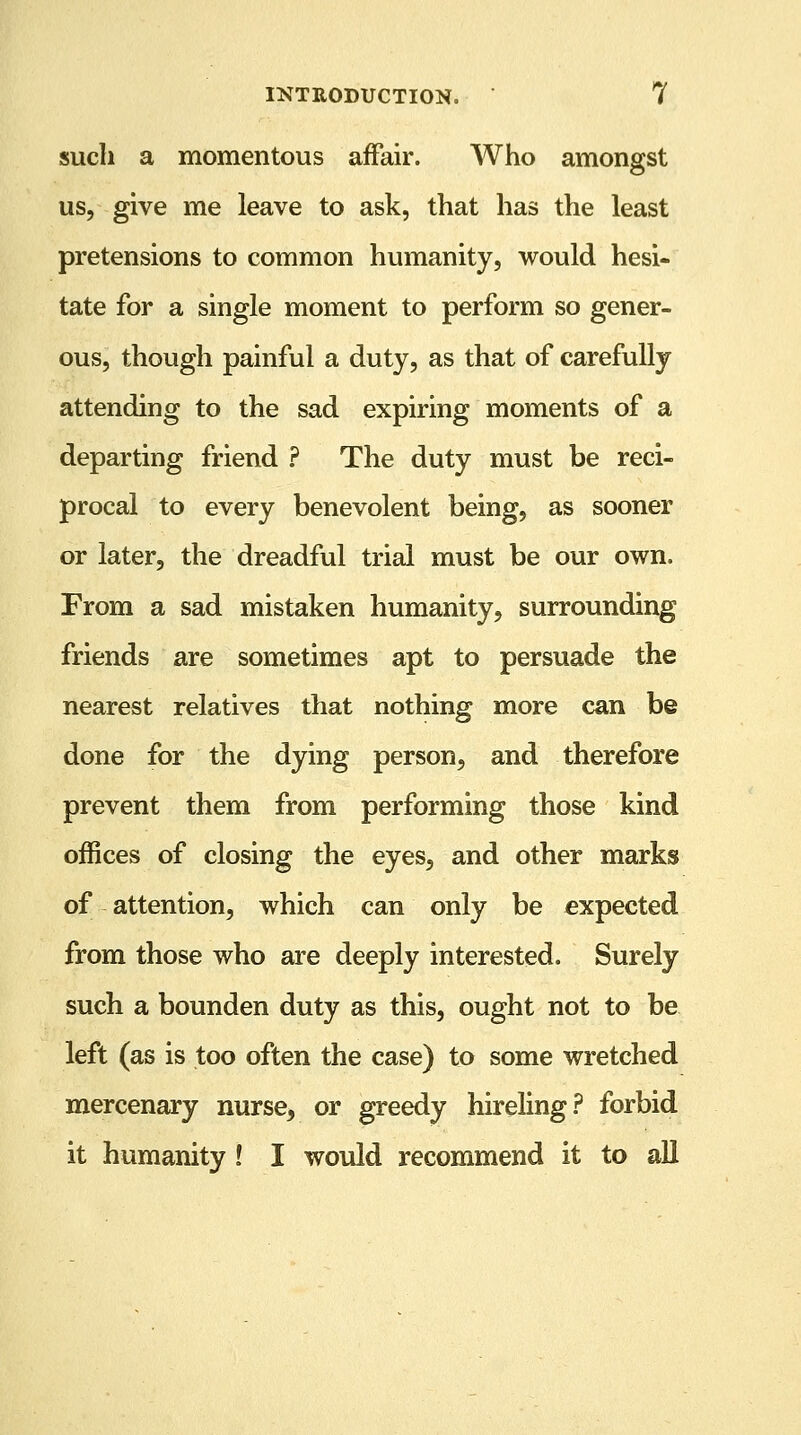 such a momentous affair. Who amongst us, give me leave to ask, that has the least pretensions to common humanity, would hesi- tate for a single moment to perform so gener- ous, though painful a duty, as that of carefully attending to the sad expiring moments of a departing friend ? The duty must be reci- procal to every benevolent being, as sooner or later, the dreadful trial must be our own. From a sad mistaken humanity, surrounding friends are sometimes apt to persuade the nearest relatives that nothing more can be done for the dying person, and therefore prevent them from performing those kind offices of closing the eyes, and other marks of attention, which can only be expected from those who are deeply interested. Surely such a bounden duty as this, ought not to be left (as is too often the case) to some wretched mercenary nurse, or greedy hireling? forbid it humanity ! I would recommend it to all