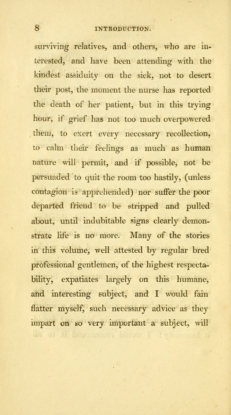 surviving relatives, and others, who are in- terested, and have been attending with the kindest assiduity on the sick, not to desert their post, the moment the nurse has reported the death of her patient, but in this trying hour, if grief has not too much overpowered them, to exert every necessary recollection, to calm their feelings as much as human nature will permit, and if possible, not be persuaded to quit the room too hastily, (unless contagion is apprehended) nor suffer the poor departed friend to be stripped and pulled about, until indubitable signs clearly demon- strate life is no more. Many of the stories in this volume, well attested by regular bred professional gentlemen, of the highest respecta- bility, expatiates largely on this humane, and interesting subject, and I would fain flatter myself, such necessary advice as they impart on so very important a subject, will