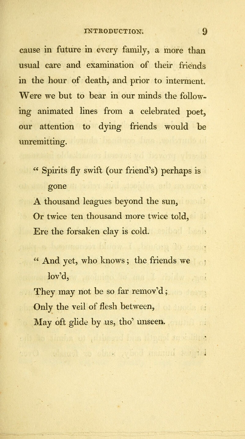 cause in future in every family, a more than usual care and examination of their friends in the hour of death, and prior to interment. Were we but to bear in our minds the follow- ing animated lines from a celebrated poet, our attention to dying friends would be unremitting.  Spirits fly swift (our friend's) perhaps is gone A thousand leagues beyond the sun. Or twice ten thousand more twice told, Ere the forsaken clay is cold.  And yet, who knows; the friends we lov'd, ; They may not be so far remov'd; Only the veil of flesh between, May oft glide by us, tho' unseen.