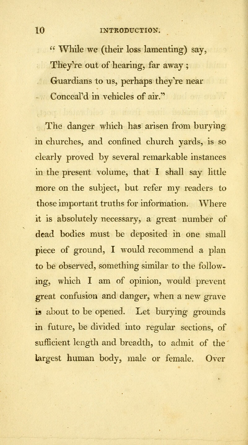  While we (their loss lamenting) say, They're out of hearing, far away ; Guardians to us, perhaps they're near Conceal'd in vehicles of air. The danger which has arisen from burying in churches, and confined church yards, is so clearly proved by several remarkable instances in the present volume, that I shall say little more on the subject, but refer my readers to those important truths for information. Where it is absolutely necessary, a great number of dead bodies must be deposited in one small piece of ground, I would recommend a plan to be observed, something similar to the follow- ing, which I am of opinion, would prevent great confusion and danger, when a new grave is about to be opened. Let burying grounds in future, be divided into regular sections, of sufficient length and breadth, to admit of the largest human body, male or female, Over