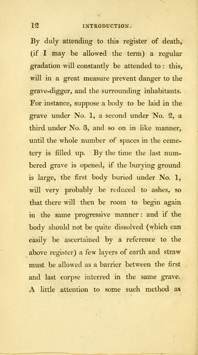 By duly attending to this register of death, (if I may be allowed the term) a regular gradation will constantly be attended to : this, will in a great measure prevent danger to the grave-digger, and the surrounding inhabitants. For instance, suppose a body to be laid in the grave under No. 1, a second under No. % a third under No. 3, and so on in like manner, until the whole number of spaces in the ceme- tery is filled up. By the time the last num- bered grave is opened, if the burying ground is large, the first body buried under No. 1, will very probably be reduced to ashes, so that there will then be room to begin again in the same progressive manner: and if the body should not be quite dissolved (which can easily be ascertained by a reference to the above register) a few layers of earth and straw must be allowed as a barrier between the first and last corpse interred in the same grave. A little attention to some such method as
