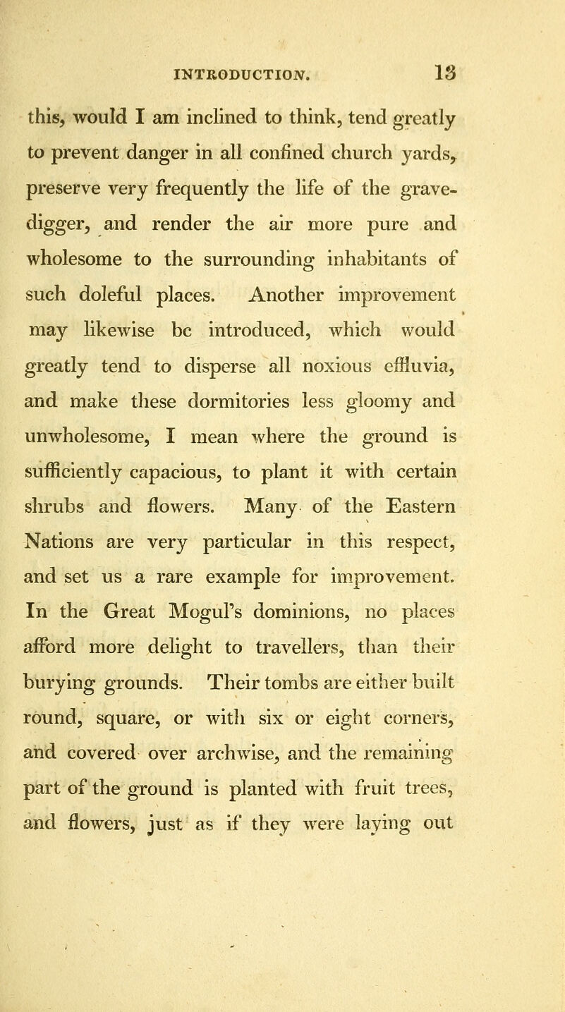 this, would I am inclined to think, tend greatly to prevent danger in all confined church yardsr preserve very frequently the life of the grave- digger, and render the air more pure and wholesome to the surrounding inhabitants of such doleful places. Another improvement may likewise be introduced, which would greatly tend to disperse all noxious effluvia, and make these dormitories less gloomy and unwholesome, I mean where the ground is sufficiently capacious, to plant it with certain shrubs and flowers. Many of the Eastern Nations are very particular in this respect, and set us a rare example for improvement. In the Great Mogul's dominions, no places afford more delight to travellers, than their burying grounds. Their tombs are either built round, square, or with six or eight corners, and covered over archwise, and the remaining part of the ground is planted with fruit trees, and flowers, just as if they were laying out