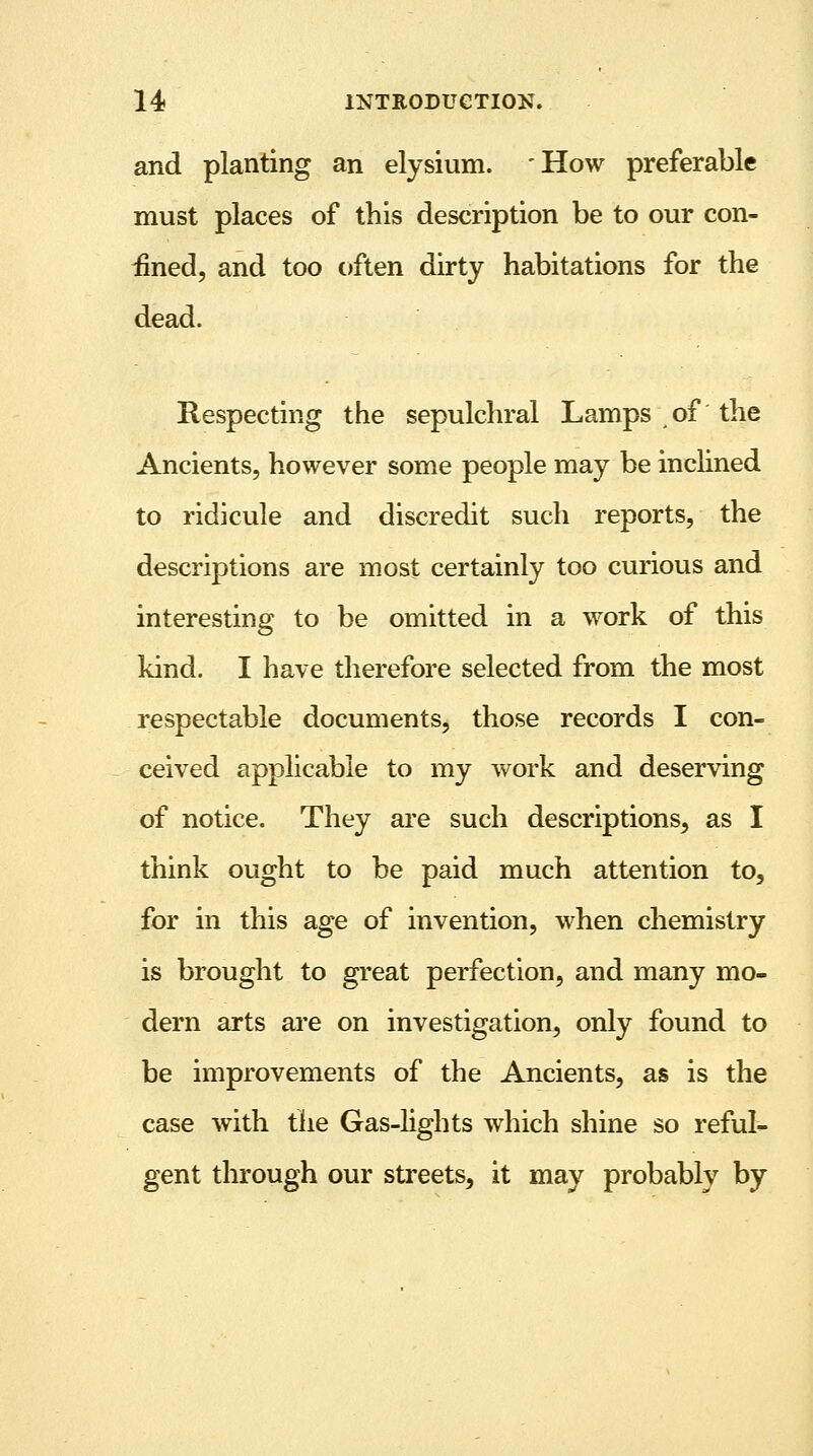 and planting an elysium. 'How preferable must places of this description be to our con- fined, and too often dirty habitations for the dead. Respecting the sepulchral Lamps of the Ancients, however some people may be inclined to ridicule and discredit such reports, the descriptions are most certainly too curious and interesting to be omitted in a work of this kind. I have therefore selected from the most respectable documents, those records I con- ceived applicable to my work and deserving of notice. They are such descriptions, as I think ought to be paid much attention to, for in this age of invention, when chemistry is brought to great perfection, and many mo- dern arts are on investigation, only found to be improvements of the Ancients, as is the case with the Gas-lights which shine so reful- gent through our streets, it may probably by