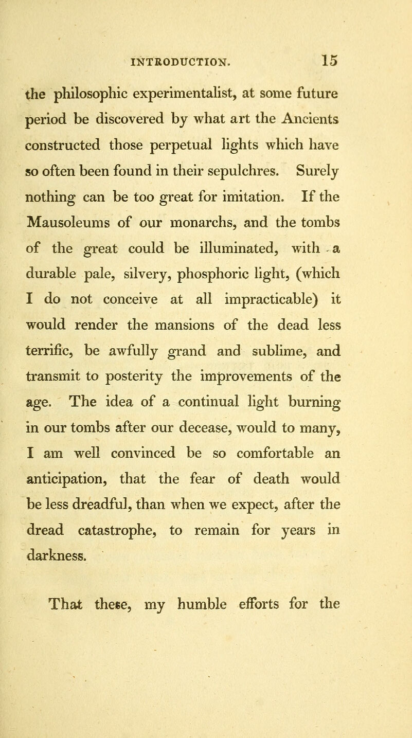 the philosophic experimentalist, at some future period be discovered by what art the Ancients constructed those perpetual lights which have so often been found in their sepulchres. Surely nothing can be too great for imitation. If the Mausoleums of our monarchs, and the tombs of the great could be illuminated, with a durable pale, silvery, phosphoric light, (which I do not conceive at all impracticable) it would render the mansions of the dead less terrific, be awfully grand and sublime, and transmit to posterity the improvements of the age. The idea of a continual light burning in our tombs after our decease, would to many, I am well convinced be so comfortable an anticipation, that the fear of death would be less dreadful, than when we expect, after the dread catastrophe, to remain for years in darkness. That these, my humble efforts for the