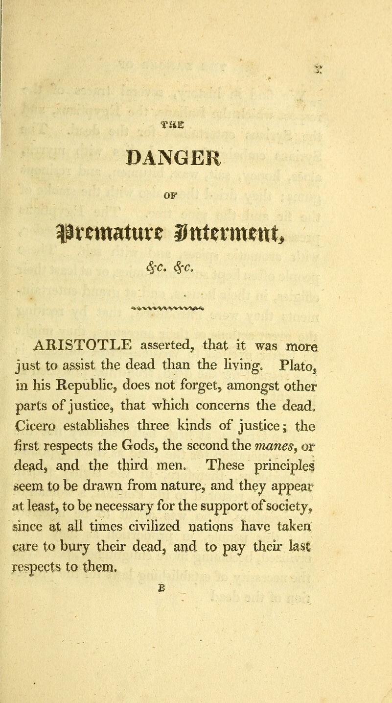 TillS DANGER OF 4Prem*turc Hutevmrnt, «k*'VWVV**'*.'W*<% ARISTOTLE asserted, that it was more just to assist the dead than the living, Plato5 in his Republic, does not forget, amongst other parts of justice, that which concerns the dead, Cicero establishes three kinds of justice; the first respects the Gods, the second the manes, or dead, and the third men. These principle? seem to be drawn from nature, and they appear at least, to be necessary for the support of society^ since at all times civilized nations have taken care to bury their dead, and to pay their last respects to them.