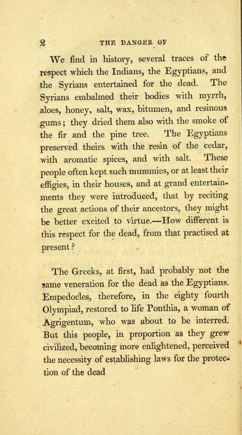 We find in history, several traces of the respect which the Indians, the Egyptians, and the Syrians entertained for the dead. The Syrians embalmed their bodies with myrrh, aloes, honey, salt, wax, bitumen, and resinous gums; they dried them also with the smoke of the fir and the pine tree. The Egyptians preserved theirs with the resin of the cedar, with aromatic spices, and with salt. These people often kept such mummies, or at least their effigies, in then* houses, and at grand entertain- ments they were introduced, that by reciting the great actions of their ancestors, they might be better excited to virtue.—How different is this respect for the dead, from that practised at present ? The Greeks, at first, had probably not the same veneration for the dead as the Egyptians, Empedocles, therefore, in the eighty fourth Olympiad, restored to life Ponthia, a woman of Agrigentum, who was about to be interred. But this people, in proportion as they grew civilized, becoming more enlightened, perceived the necessity of establishing laws for the protec- tion of the dead