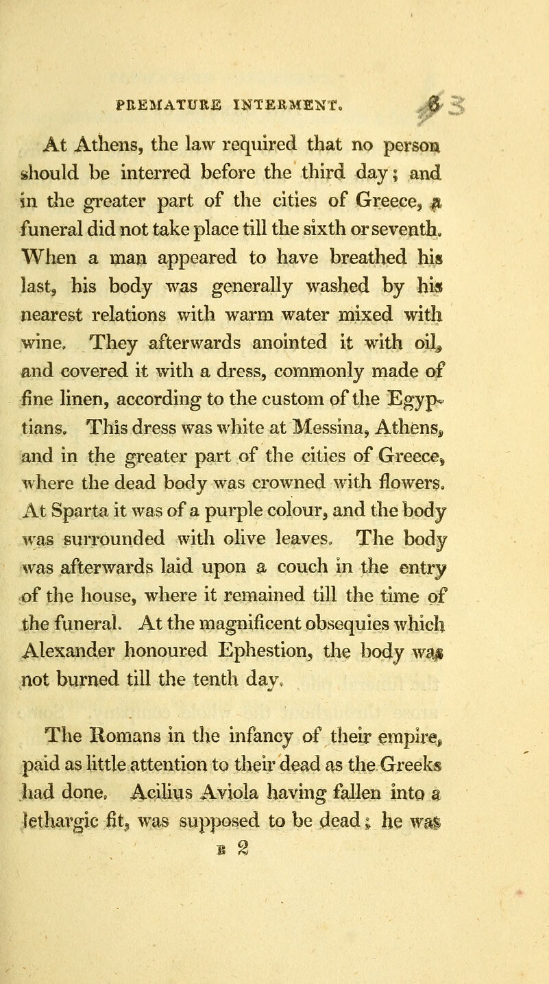 At Athens, the law required that no person should be interred before the third day; and in the greater part of the cities of Greece, a funeral did not take place till the sixth or seventh. When a man appeared to have breathed his last, his body was generally washed by his nearest relations with warm water mixed with wine. They afterwards anointed it with oilj and covered it with a dress, commonly made of fine linen, according to the custom of the Egyp? tians. This dress was white at Messina, Athens^ and in the greater part of the cities of Greece^ where the dead body was crowned with flowers. At Sparta it was of a purple colour, and the body was surrounded with olive leaves, The body was afterwards laid upon a couch in the entry of the house, where it remained till the time of the funeral. At the magnificent obsequies which Alexander honoured Ephestion, the body wa$ not burned till the tenth day. The Romans in the infancy of their empire, paid as little attention to their dead as the Greeks had done, Acilius Aviola having fallen into a lethargic fit3 was supposed to be dead; he was
