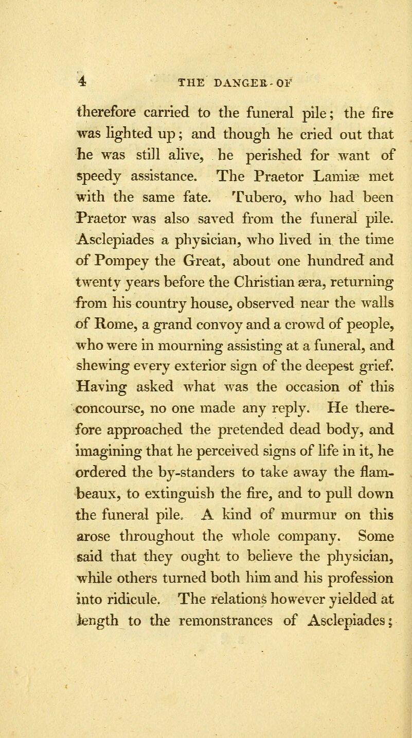 therefore carried to the funeral pile; the fire was lighted up; and though he cried out that he was still alive, he perished for want of speedy assistance. The Praetor Lamiae met with the same fate. Tubero, who had been Praetor was also saved from the funeral pile. Asclepiades a physician, who lived in the time of Pompey the Great, about one hundred and twenty years before the Christian eera, returning irom his country house, observed near the walls of Rome, a grand convoy and a crowd of people, who were in mourning assisting at a funeral, and shewing every exterior sign of the deepest grief. Having asked what was the occasion of this concourse, no one made any reply. He there- fore approached the pretended dead body, and imagining that he perceived signs of life in it, he ordered the by-standers to take away the flam- beaux, to extinguish the fire, and to pull down the funeral pile. A kind of murmur on this arose throughout the whole company. Some said that they ought to believe the physician, while others turned both him and his profession into ridicule. The relations however yielded at length to the remonstrances of Asclepiades;