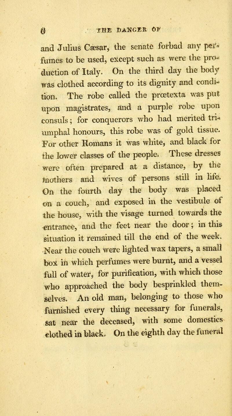 and Julius Caesar, the senate forbad any per- fumes to be used, except such as were the pro- duction of Italy. On the third day the body was clothed according to its dignity and condi- tion. The robe called the prcetexta was put upon magistrates, and a purple robe upon consuls; for conquerors who had merited trU mnphai honours, this robe was of gold tissue. For other Romans it was white, and black for the lower classes of the people. These dresses were often prepared at a distance, by the mothers and wives of persons still in life, On the fourth day the body was placed on a couch, and exposed in the vestibule of the house, with the visage turned towards the entrance, and the feet near the door; in this situation it remained till the end of the week, Near the couch were lighted wax tapers, a small box in which perfumes were burnt, and a vessel full of water, for purification, with which those who approached the body besprinkled them- selves. An old man, belonging to those who furnished every thing necessary for funerals, sat near the deceased, with some domestics clothed in black, On the eighth day the funeral