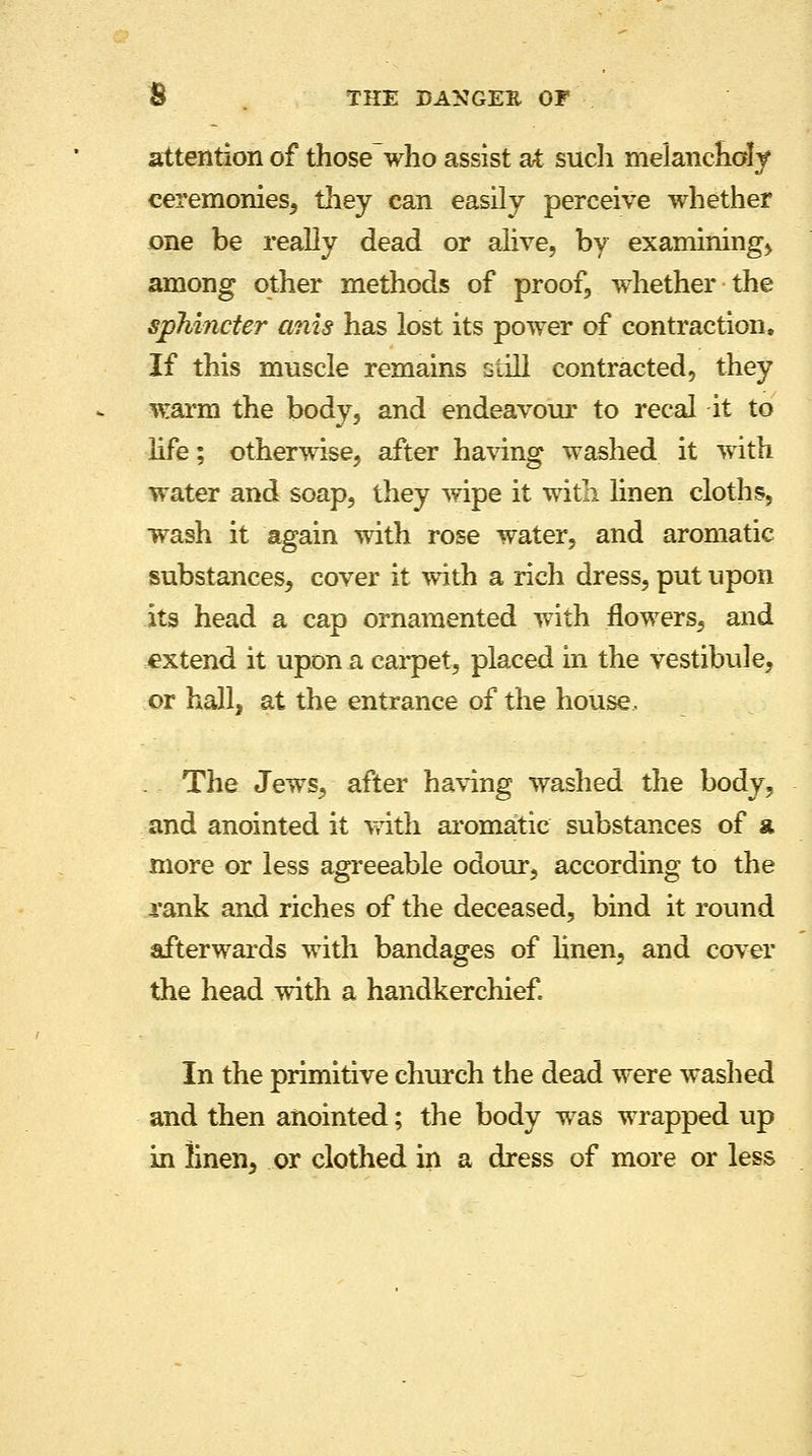 attention of thosewho assist at such melancholy ceremonies, they can easily perceive whether one be really dead or alive, by examining) among other methods of proof, whether the sphincter ams has lost its power of contraction, If this muscle remains still contracted, they warm the body, and endeavour to recal it to life; otherwise, after having washed it with water and soap, they wipe it with linen cloths, wash it again with rose water, and aromatic substances, cover it with a rich dress, put upon its head a cap ornamented with flowers, and extend it upon a carpet, placed in the vestibule, or hall, at the entrance of the house. The Jews, after having washed the body, and anointed it with aromatic substances of a more or less agreeable odour, according to the rank and riches of the deceased, bind it round afterwards with bandages of linen, and cover the head with a handkerchief. In the primitive church the dead were washed and then anointed; the body was wrapped up in linen, or clothed in a dress of more or less