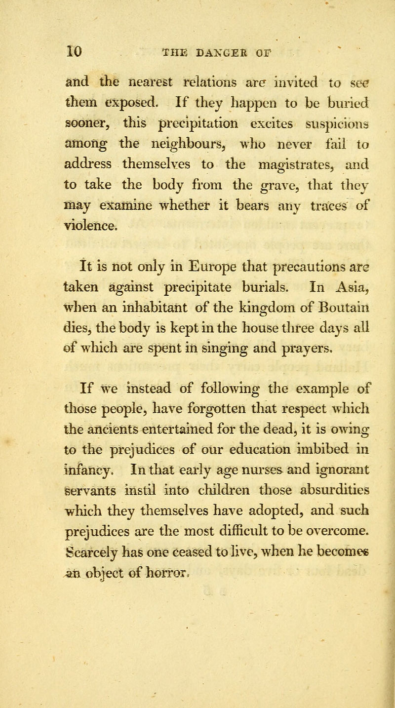 and the nearest relations are invited to see them exposed. If they happen to be buried sooner, this precipitation excites suspicions among the neighbours, who never fail to address themselves to the magistrates, and to take the body from the grave, that they may examine whether it bears any traces of violence. It is not only in Europe that precautions are taken against precipitate burials. In Asia, when an inhabitant of the kingdom of Boutain dies, the body is kept in the house three days all of which are spent in singing and prayers. If we instead of following the example of those people, have forgotten that respect which the ancients entertained for the dead, it is owing to the prejudices of our education imbibed in infancy. In that early age nurses and ignorant servants instil into children those absurdities which they themselves have adopted, and such prejudices are the most difficult to be overcome. Scarcely has one ceased to live, when he becomes an obiect of horror,