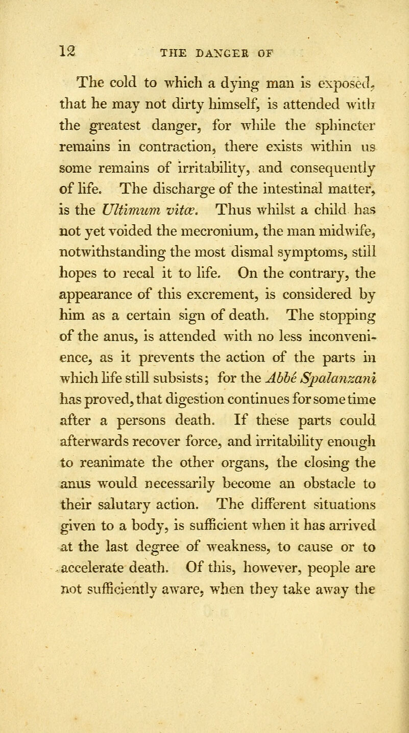 The cold to which a dying man is exposed, that he may not dirty himself, is attended with the greatest danger, for while the sphincter remains in contraction, there exists within us some remains of irritability, and consequently of life. The discharge of the intestinal matter, is the Ultimum vitce. Thus whilst a child has not yet voided the mecronium, the man midwife, notwithstanding the most dismal symptoms, still hopes to recal it to life. On the contrary, the appearance of this excrement, is considered by him as a certain sign of death. The stopping of the anus, is attended with no less inconveni- ence, as it prevents the action of the parts in which life still subsists; for the Abbe Spalanmni has proved, that digestion continues for sometime after a persons death. If these parts could afterwards recover force, and irritability enough to reanimate the other organs, the closing the anus would necessarily become an obstacle to their salutary action. The different situations given to a body, is sufficient when it has arrived at the last degree of weakness, to cause or to accelerate death. Of this, however, people are not sufficiently aware, when they take away the