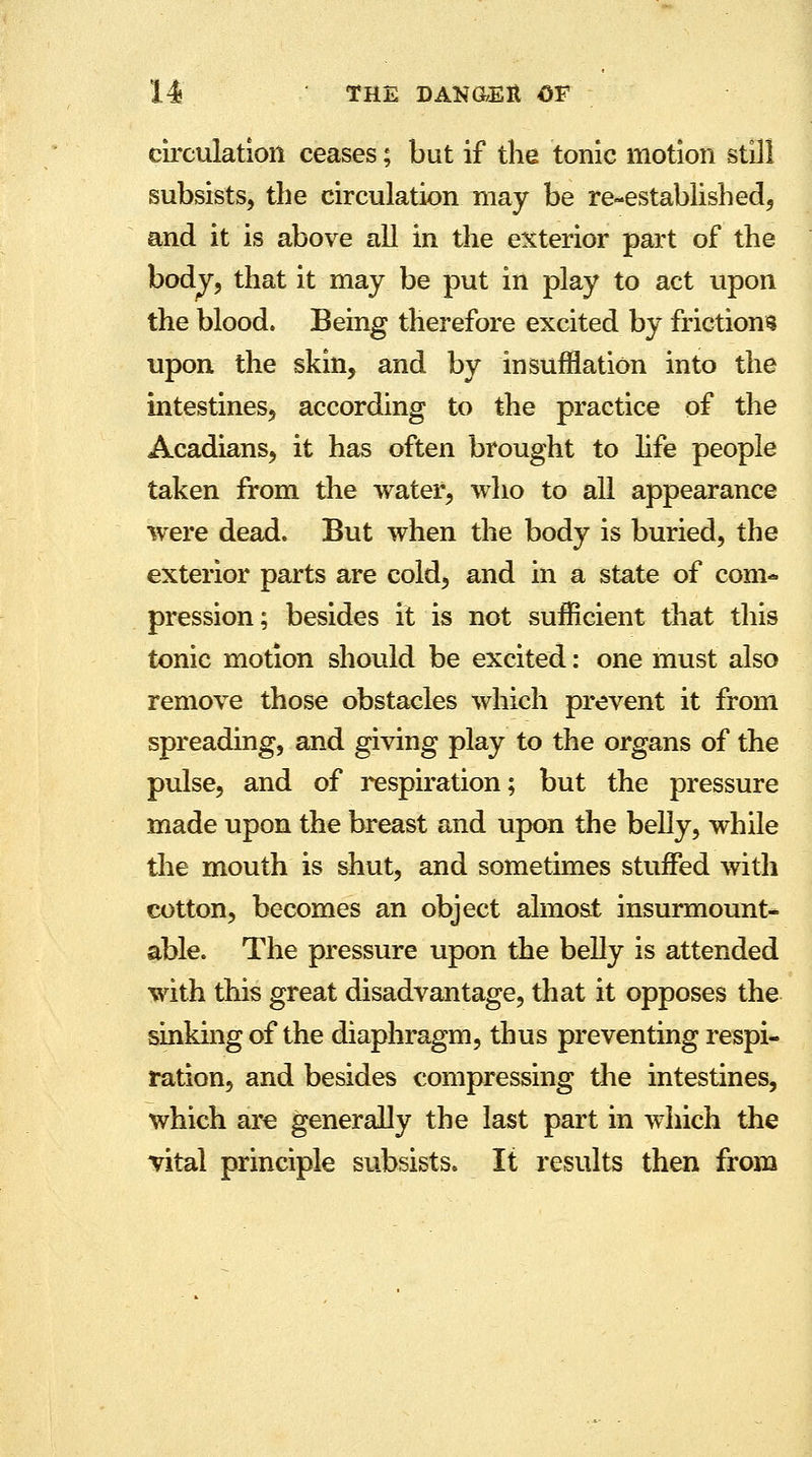 circulation ceases; but if the tonic motion still subsists, the circulation may be re-established, and it is above all in the exterior part of the body, that it may be put in play to act upon the blood. Being therefore excited by friction? upon the skin, and by insufflation into the intestines, according to the practice of the Acadians, it has often brought to life people taken from the water, who to all appearance were dead. But when the body is buried, the exterior parts are cold, and in a state of com- pression; besides it is not sufficient that this tonic motion should be excited: one must also remove those obstacles which prevent it from spreading, and giving play to the organs of the pulse, and of respiration; but the pressure made upon the breast and upon the belly, while the mouth is shut, and sometimes stuffed with cotton, becomes an object almost insurmount- able. The pressure upon the belly is attended with this great disadvantage, that it opposes the sinking of the diaphragm, thus preventing respi- ration, and besides compressing the intestines, which are generally the last part in which the vital principle subsists. It results then from