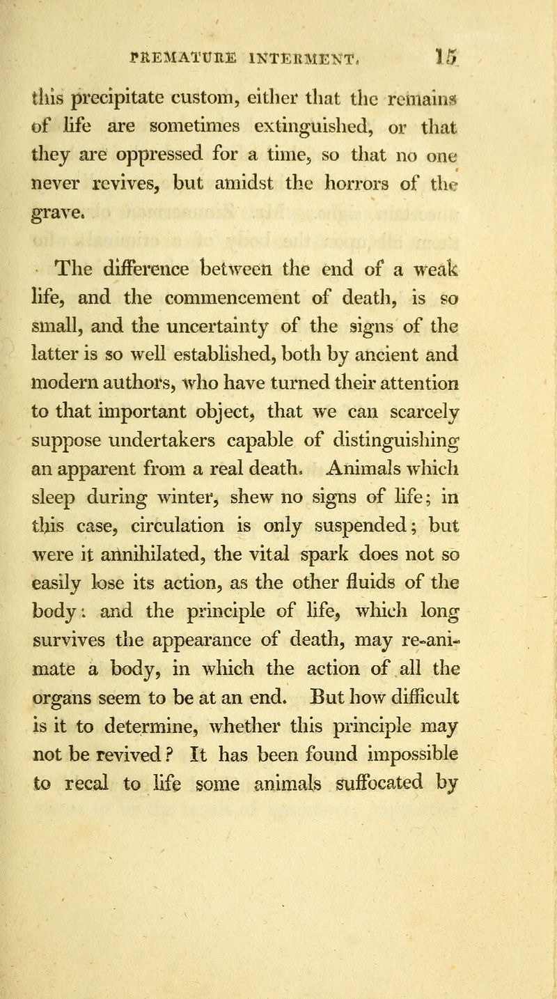 this precipitate custom, either that the remains of life are sometimes extinguished, or that they are oppressed for a time, so that no one never revives, but amidst the horrors of the grave. The difference between the end of a weak life, and the commencement of death, is so small, and the uncertainty of the signs of the latter is so well established, both by ancient and modern authors, who have turned their attention to that important object, that we can scarcely suppose undertakers capable of distinguishing an apparent from a real death. Animals which sleep during winter, shew no signs of life; in this case, circulation is only suspended; but were it annihilated, the vital spark does not so easily lose its action, as the other fluids of the body: and the principle of life, which long survives the appearance of death, may re-ani- mate a body, in which the action of all the organs seem to be at an end. But how difficult is it to determine, whether this principle may not be revived ? It has been found impossible to recal to life some animals suffocated by