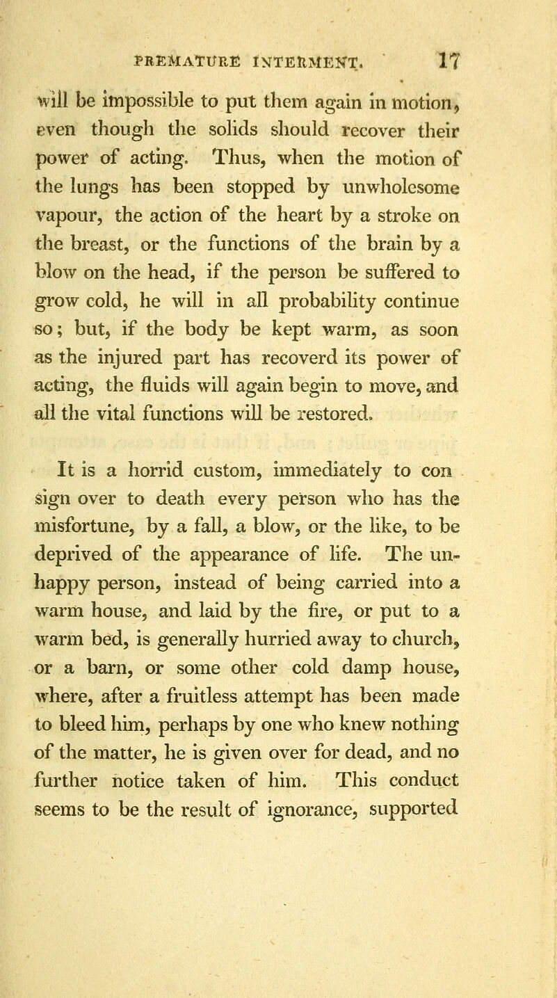 will be impossible to put them again in motion, even though the solids should recover their power of acting. Thus, when the motion of the lungs has been stopped by unwholesome vapour, the action of the heart by a stroke on the breast, or the functions of the brain by a blow on the head, if the person be suffered to grow cold, he will in all probability continue so; but, if the body be kept warm, as soon as the injured part has recoverd its power of acting, the fluids will again begin to move, and all the vital functions will be restored. It is a horrid custom, immediately to con sign over to death every person who has the misfortune, by a fall, a blow, or the like, to be deprived of the appearance of life. The un- happy person, instead of being carried into a warm house, and laid by the fire, or put to a warm bed, is generally hurried away to church, or a barn, or some other cold damp house, where, after a fruitless attempt has been made to bleed him, perhaps by one who knew nothing of the matter, he is given over for dead, and no further notice taken of him. This conduct seems to be the result of ignorance, supported