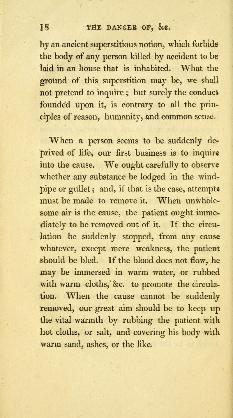 by ah ancient superstitious notion, which forbids the body of any person killed by accident to be laid in an house that is inhabited* What the ground of this superstition may be, we shall not pretend to inquire; but surely the conduct founded upon it, is contrary to all the prin- ciples of reason, humanity, and common sense, When a person seems to be suddenly de* prived of life, our first business is to inquire into the cause* We ought carefully to observe whether any substance be lodged in the wind- pipe or gullet; and, if that is the case, attempts must be made to remove it. When unwhole- some an is the cause, the patient ought imme- diately to be removed out of it. If the circu- lation be suddenly stopped, from any cause whatever, except mere weakness, the patient should be bled. If the blood does not flow, he may be immersed in warm water, or rubbed with warm cloths,' &c. to promote the circula- tion. When the cause cannot be suddenly removed, our great aim should be to keep up the vital warmth by rubbing the patient with hot cloths, or salt, and covering his body with warm sand, ashes, or the like.