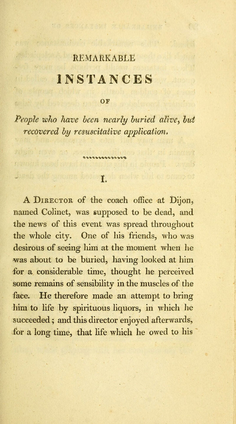 REMARKABLE INSTANCES ov People who have been nearly buried alive, but recovered by resuscitaiive application* » V^tWWVWVl'S L A Director of the coach office at Dijon,, named Colinet, was supposed to be dead, and the news of this event was spread throughout the whole city. One of his friends, who was desirous of seeing him at the moment when he was about to be buried, having looked at him for a considerable time, thought he perceived some remains of sensibility in the muscles of the face. He therefore made an attempt to bring him to life by spirituous liquors, in which he succeeded; and this director enjoyed afterwards, for a long time, that life which he owed to his