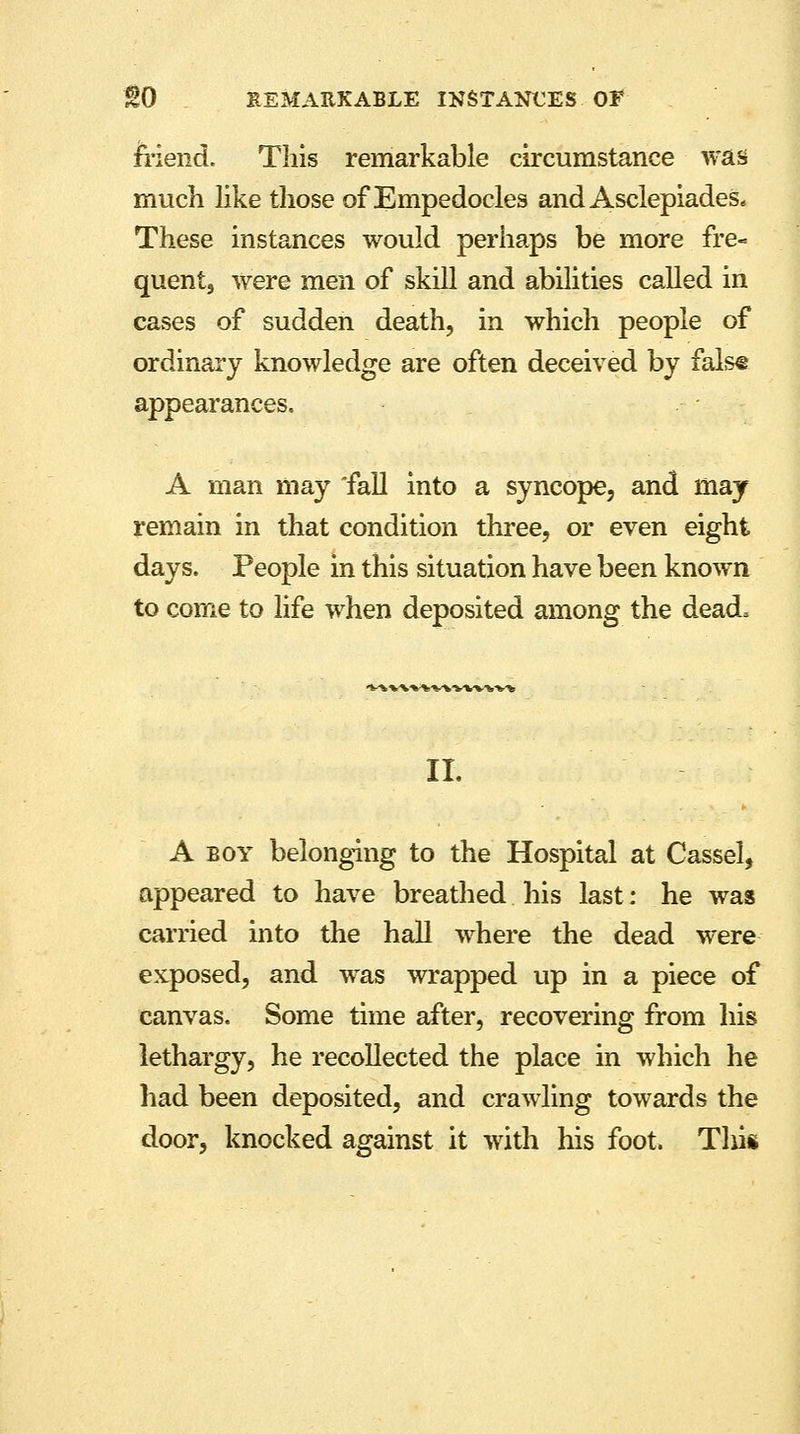 friend. This remarkable circumstance was much like those of Empedocles and Asclepiades* These instances would perhaps be more fre- quent, were men of skill and abilities called in cases of sudden death, in which people of ordinary knowledge are often deceived by fals® appearances. A man may 'fall into a syncope, and may remain in that condition three, or even eight days. People in this situation have been known to come to life when deposited among the dead, II. A boy belonging to the Hospital at Cassel, appeared to have breathed his last: he was carried into the hall where the dead were exposed, and was wrapped up in a piece of canvas. Some time after, recovering from his lethargy, he recollected the place in which he had been deposited, and crawling towards the door, knocked against it with his foot Tliis