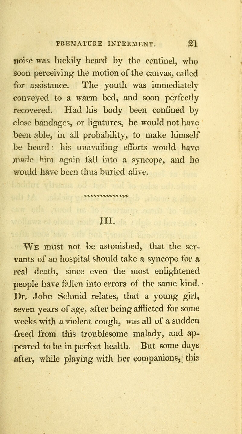 noise was luckily heard by the centinel, who soon perceiving the motion of the canvas, called for assistance. The youth was immediately conveyed to a warm bed, and soon perfectly recovered. Had his body been confined by close bandages, or ligatures, he would not have been able, in all probability, to make himself be heard: his unavailing efforts would have made him again fall into a syncope, and he. would have been thus buried alive. *1,VtV»VV».V«.%>1; III. We must not be astonished, that the ser- vants of an hospital should take a syncope for a real death, since even the most enlightened people have fallen into errors of the same kind. Dr. John Schmid relates, that a young girl, seven years of age, after being afflicted for some weeks with a violent cough, was all of a sudden freed from this troublesome malady, and ap- peared to be in perfect health. But some days after, while playing with her companions* this