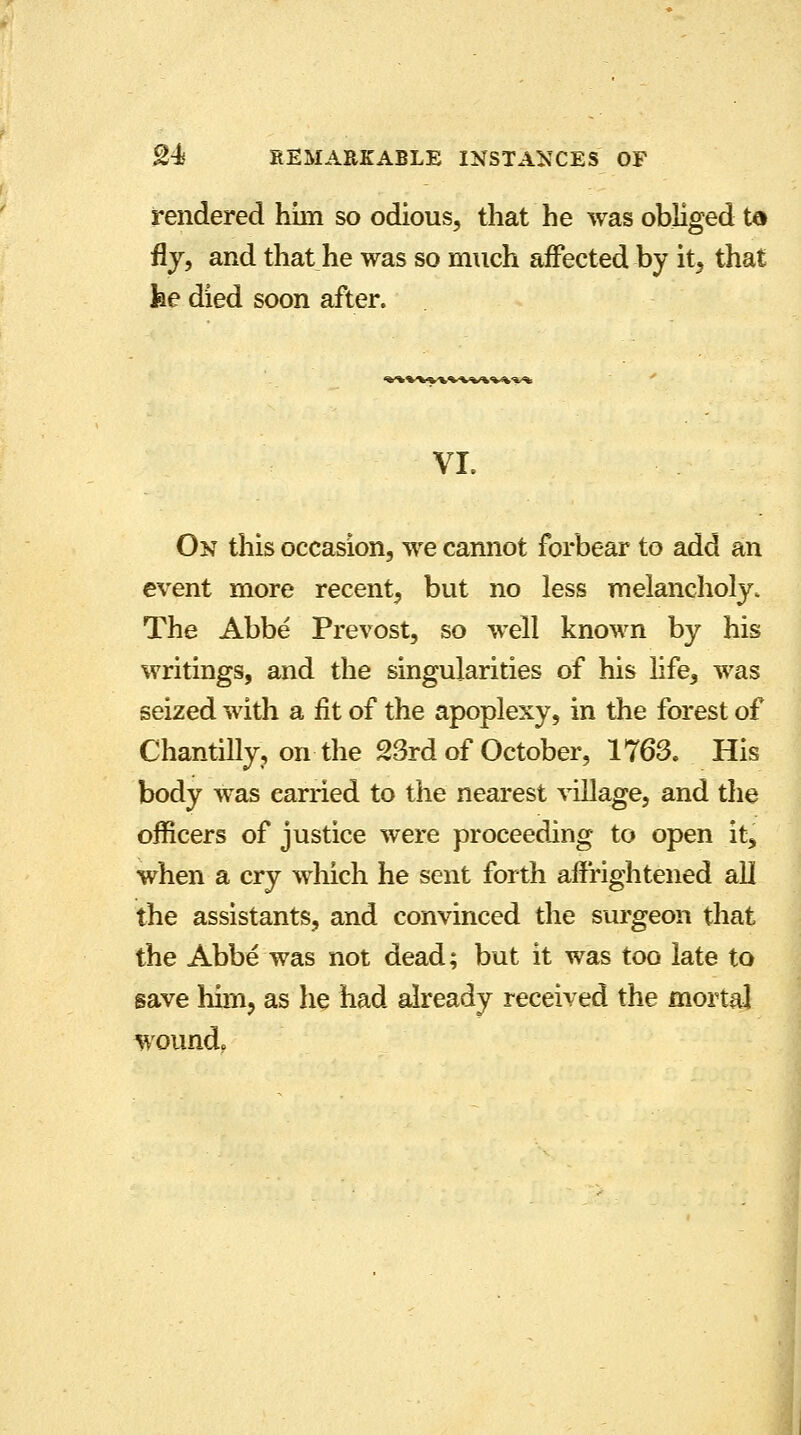 rendered him so odious, that he was obliged ta fly, and that he was so much affected by it, that fee died soon after. VL On this occasion, we cannot forbear to add an event more recent, but no less melancholy. The Abbe Prevost, so well known by his writings, and the singularities of his life, was seized with a fit of the apoplexy, in the forest of Chantilly, on the 23rd of October, 1763. His body was carried to the nearest village, and the officers of justice were proceeding to open it, when a cry which he sent forth affrightened all the assistants, and convinced the surgeon that the Abbe was not dead; but it was too late to save him, as he had already received the mortal wound.