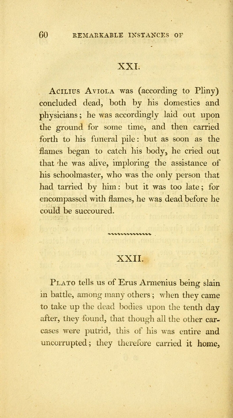 XXI. Acilius Aviola was (according to Pliny) concluded dead, both by his domestics and physicians; he was accordingly laid out upon the ground for some time, and then carried forth to his funeral pile: but as soon as the flames began to catch his body> he cried out that 'he was alive, imploring the assistance of his schoolmaster, who was the only person that had tarried by him: but it was too late; for encompassed with flames, he was dead before he could be succoured. XXII. Plato tells us of Erus Armenius being slain in battle, among many others; when they came to take up the dead bodies upon the tenth day after, they found, that though all the other car- cases were putrid, this of his was entire and uncorrupted; they therefore carried it home,