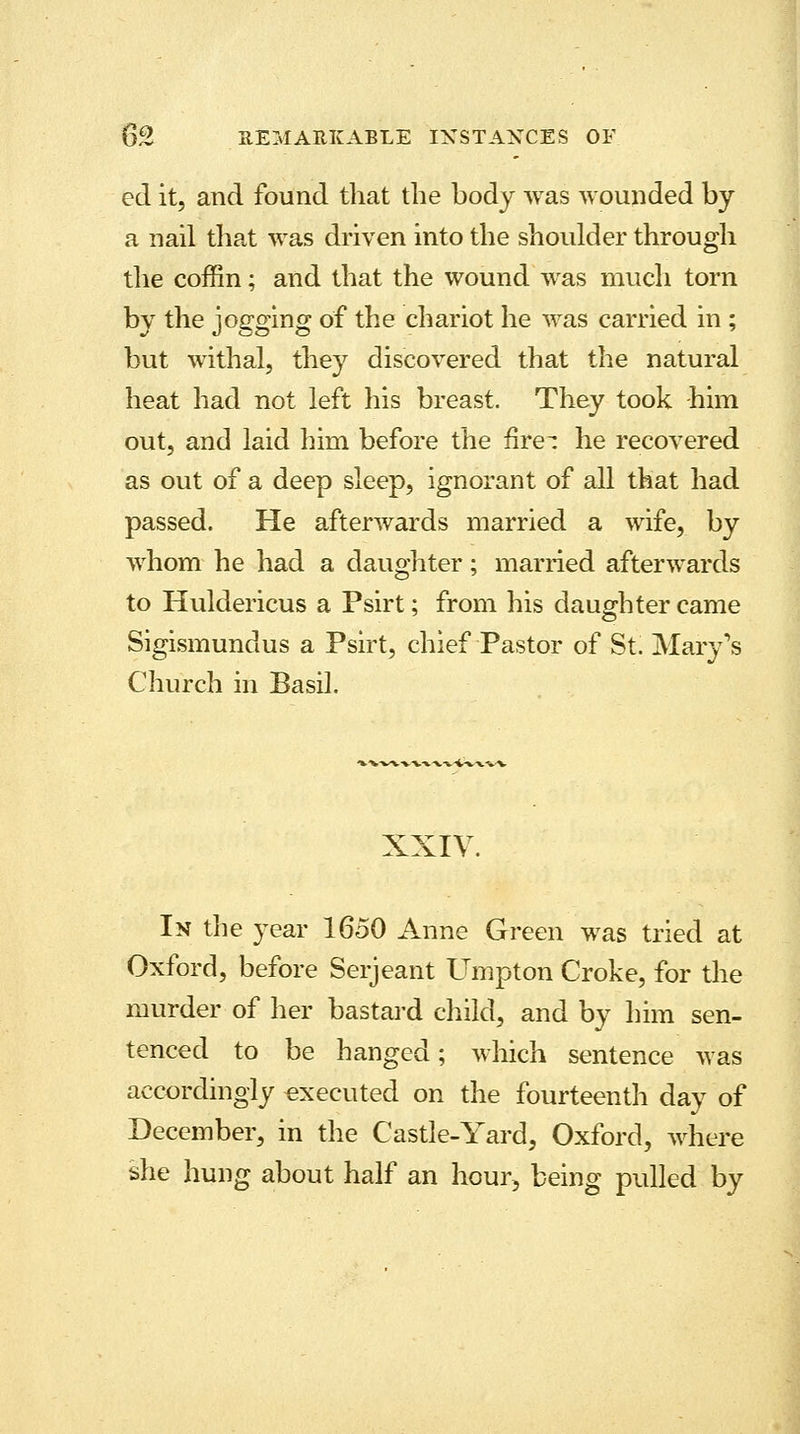 ed it, and found that the body was wounded by a nail that was driven into the shoulder through the coffin; and that the wound was much torn by the jogging of the chariot he was carried in ; but withal, they discovered that the natural heat had not left his breast. They took -him out, and laid him before the fire- he recovered as out of a deep sleep, ignorant of all that had passed. He afterwards married a wife, by whom he had a daughter; married afterwards to Huldericus a Psirt; from his daughter came Sigismundus a Psirt, chief Pastor of St. Mary's Church in Basil. XXIV. In the year 1650 Anne Green was tried at Oxford, before Serjeant Umpton Croke, for the murder of her bastard child, and by him sen- tenced to be hanged; which sentence was accordingly -executed on the fourteenth day of December, in the Castle-Yard, Oxford, where she hung about half an hour, being pulled by
