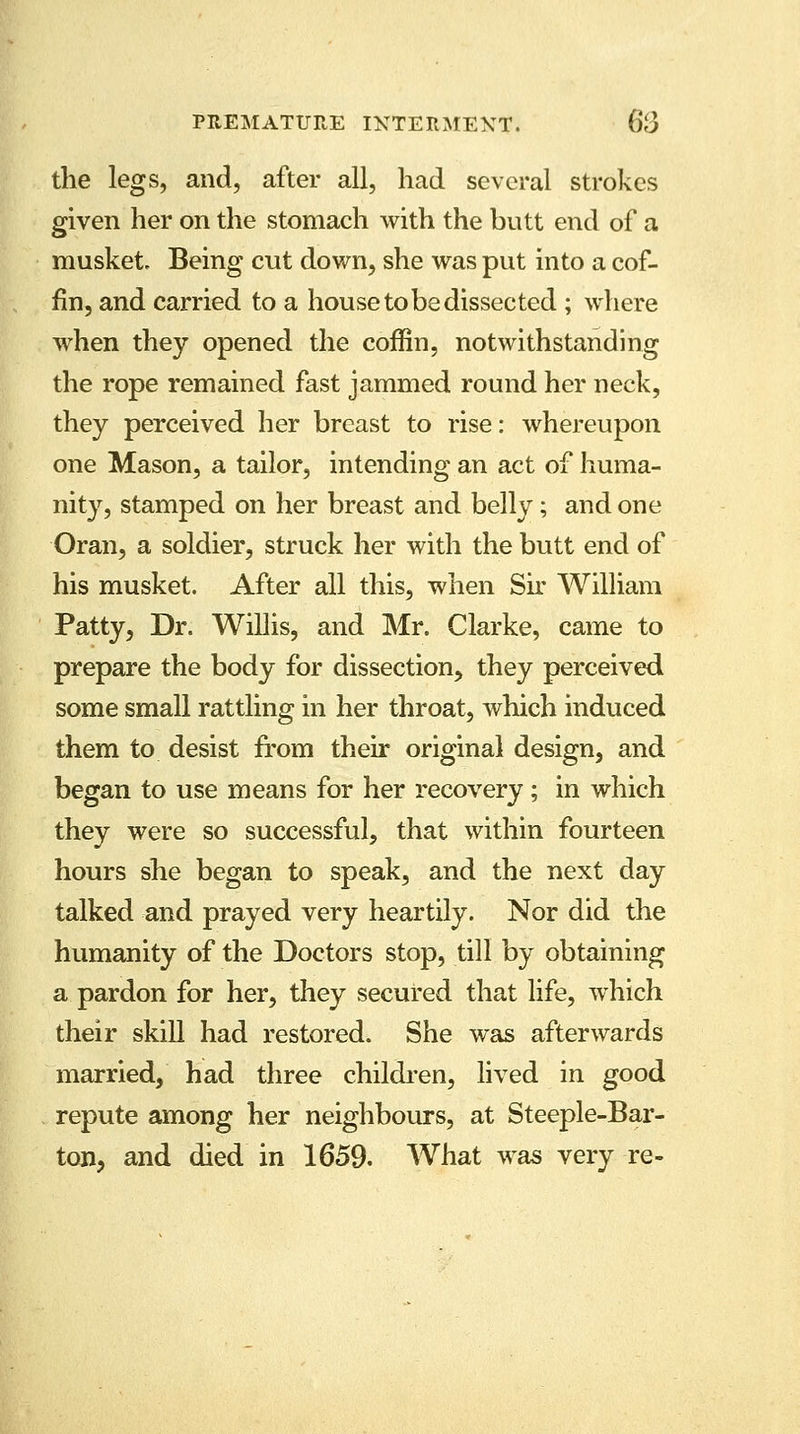 the legs, and, after all, had several strokes given her on the stomach with the butt end of a musket. Being cut down, she was put into a cof- fin, and carried to a house to be dissected ; where when they opened the coffin, notwithstanding the rope remained fast jammed round her neck, they perceived her breast to rise: whereupon one Mason, a tailor, intending an act of huma- nity, stamped on her breast and belly; and one Oran, a soldier, struck her with the butt end of his musket. After all this, when Sir William Patty, Dr. Willis, and Mr. Clarke, came to prepare the body for dissection, they perceived some small rattling in her throat, which induced them to desist from their original design, and began to use means for her recovery; in which they were so successful, that within fourteen hours she began to speak, and the next day talked and prayed very heartily. Nor did the humanity of the Doctors stop, till by obtaining a pardon for her, they secured that life, which their skill had restored. She was afterwards married, had three children, lived in good repute among her neighbours, at Steeple-Bar- ton, and died in 1659. What was very re-