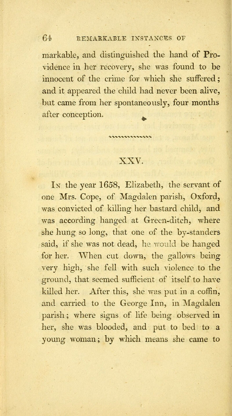markable, and distinguished the hand of Pro- vidence in her recovery, she was found to be innocent of the crime for which she suffered; and it appeared the child had never been alive, but came from her spontaneously, four months after conception. XXV. In the year 1658, Elizabeth, the servant of one Mrs. Cope, of Magdalen parish, Oxford, was convicted of killing her bastard child, and was according hanged at Green-ditch, where she hung so long, that one of the by-standers said, if she was not dead, he would be hanged for her. When cut down, the gallows being very high, she fell with such violence to the ground, that seemed sufficient of itself to have killed her. After this, she was put in a coffin, and carried to the George Inn, in Magdalen parish; where signs of life being observed in her, she was blooded, and put to bed to a young woman; by which means she came to