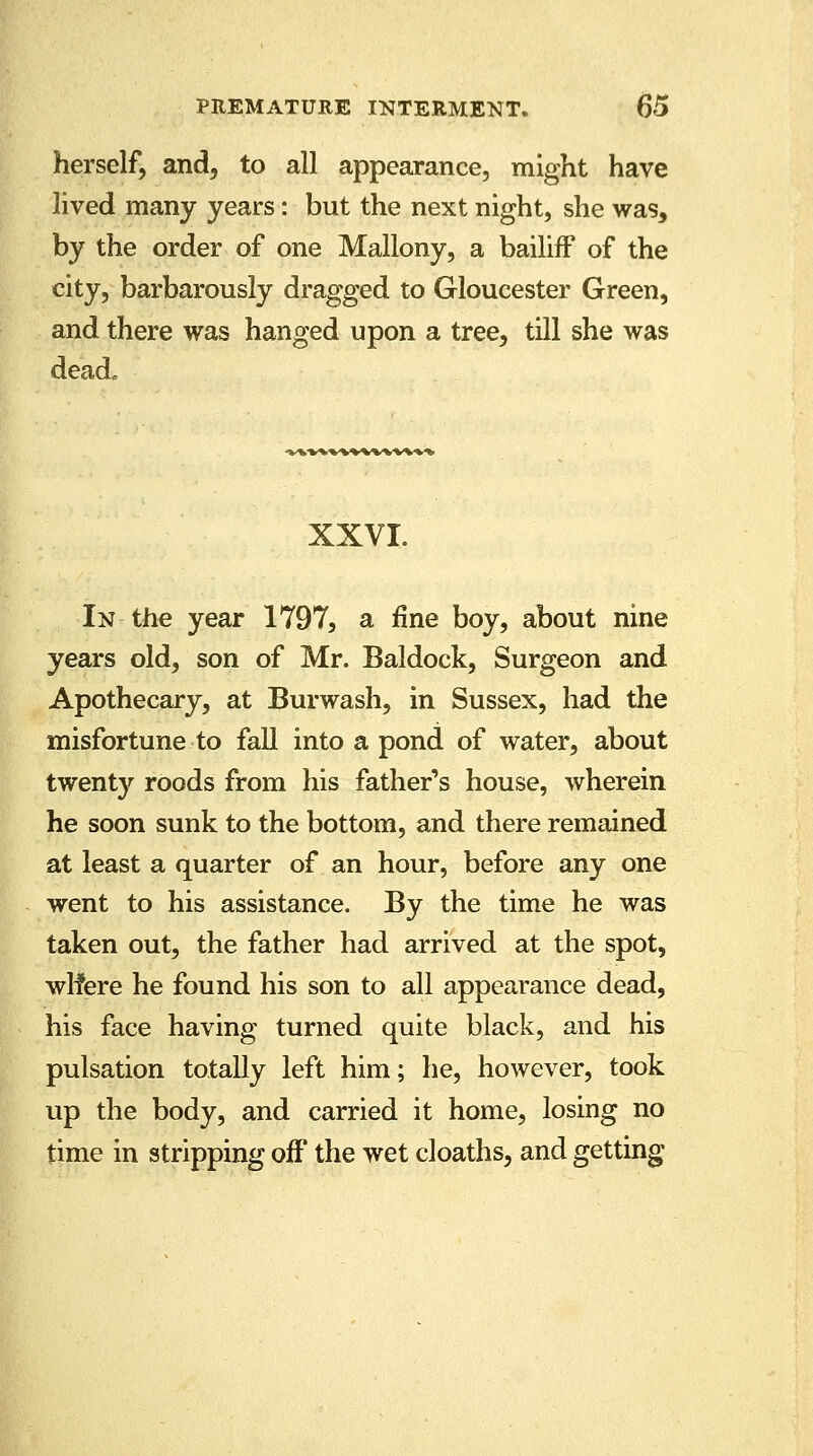 herself, and, to all appearance, might have lived many years: but the next night, she was, by the order of one Mallony, a bailiff of the city, barbarously dragged to Gloucester Green, and there was hanged upon a tree, till she was dead. XXVI. In the year 1797, a fine boy, about nine years old, son of Mr. Baldock, Surgeon and Apothecary, at Burwash, in Sussex, had the misfortune to fall into a pond of water, about twenty roods from his father's house, wherein he soon sunk to the bottom, and there remained at least a quarter of an hour, before any one went to his assistance. By the time he was taken out, the father had arrived at the spot, wlfere he found his son to all appearance dead, his face having turned quite black, and his pulsation totally left him; he, however, took up the body, and carried it home, losing no time in stripping off the wet cloaths, and getting