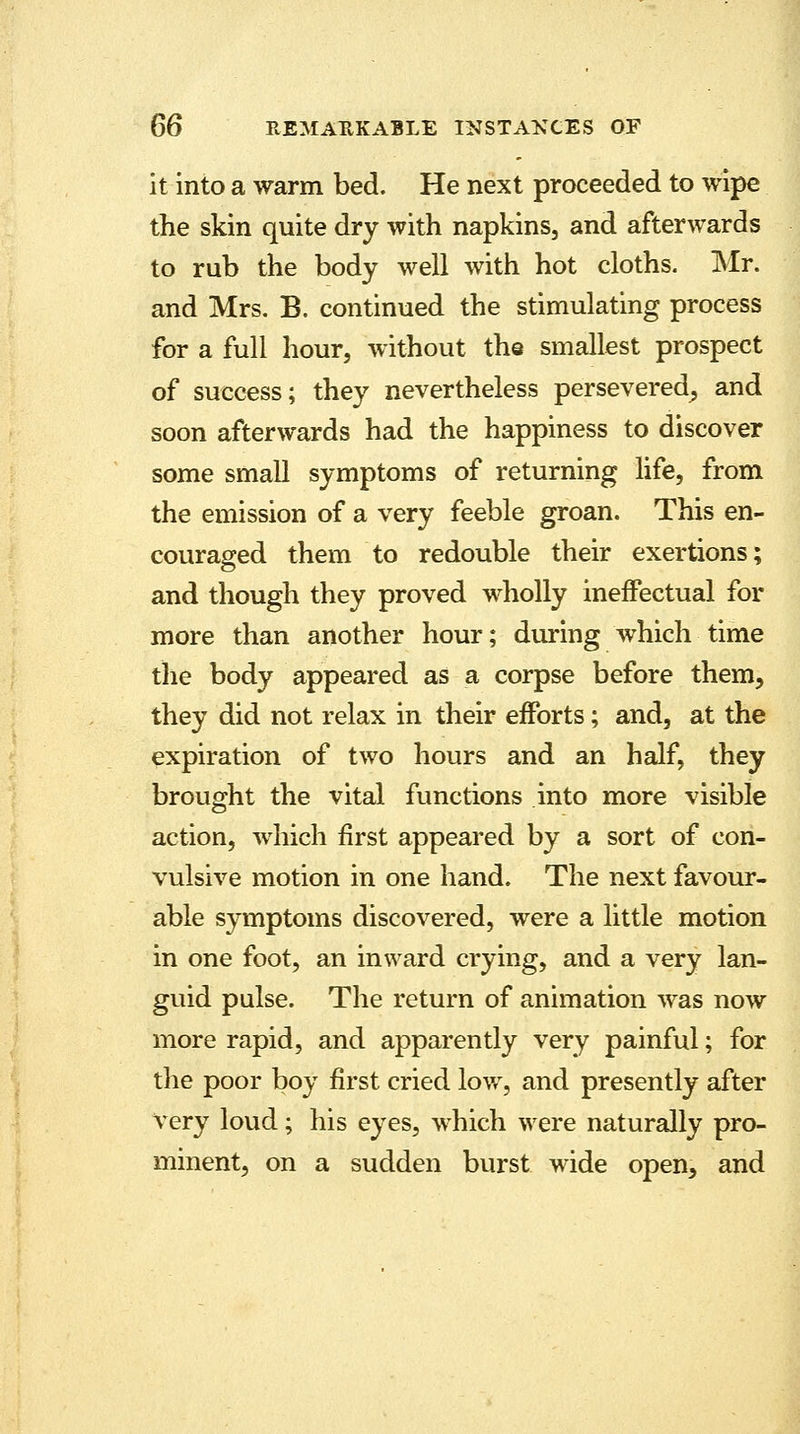 it into a warm bed. He next proceeded to wipe the skin quite dry with napkins, and afterwards to rub the body well with hot cloths. Mr. and Mrs. B. continued the stimulating process for a full hour, without the smallest prospect of success; they nevertheless persevered, and soon afterwards had the happiness to discover some small symptoms of returning life, from the emission of a very feeble groan. This en- couraged them to redouble their exertions; and though they proved wholly ineffectual for more than another hour; during which time the body appeared as a corpse before them, they did not relax in their efforts; and, at the expiration of two hours and an half, they brought the vital functions into more visible action, which first appeared by a sort of con- vulsive motion in one hand. The next favour- able symptoms discovered, were a little motion in one foot, an inward crying, and a very lan- guid pulse. The return of animation was now more rapid, and apparently very painful; for the poor boy first cried low, and presently after very loud; his eyes, which were naturally pro- minent, on a sudden burst wide open, and