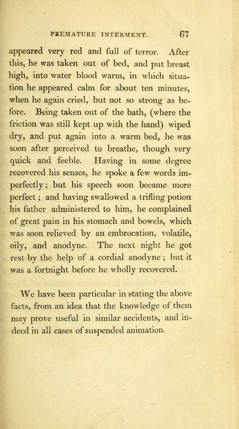 appeared very red and full of terror. After this, he was taken out of bed, and put breast high, into water blood warm, in which situa- tion he appeared calm for about ten minutes, when he again cried, but not so strong as be- fore. Being taken out of the bath, (where the friction was still kept up with the hand) wiped dry, and put again into a warm bed, he was soon after perceived to breathe, though very quick and feeble. Having in some degree recovered his senses, he spoke a few words im- perfectly; but his speech soon became more perfect; and having swallowed a trifling potion his father administered to him, he complained of great pain in his stomach and bowels, which was soon relieved by an embrocation, volatile, oily, and anodyne. The next night he got rest^by the help of a cordial anodyne; but it was a fortnight before he wholly recovered. We have been particular in stating the above facts, from an idea that the knowledge of them may prove useful in similar accidents, and in- deed in all cases of suspended animation.