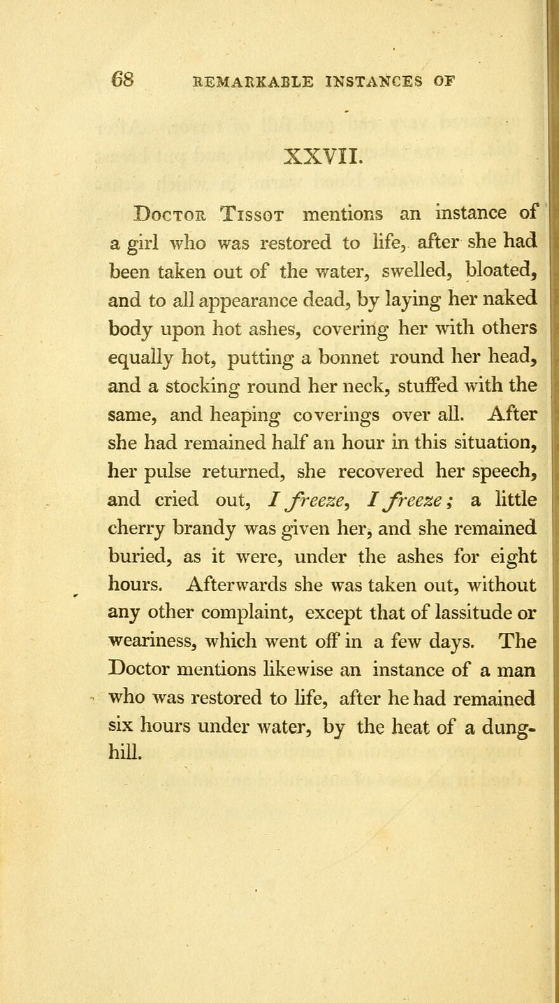 XXVII. Doctor Tissot mentions an instance of a girl who was restored to life, after she had been taken out of the water, swelled, bloated, and to all appearance dead, by laying her naked body upon hot ashes, covering her with others equally hot, putting a bonnet round her head, and a stocking round her neck, stuffed with the same, and heaping coverings over all. After she had remained half an hour in this situation, her pulse returned, she recovered her speech, and cried out, I freeze, I freeze; a little cherry brandy was given her^ and she remained buried, as it were, under the ashes for eight hours. Afterwards she was taken out, without any other complaint, except that of lassitude or weariness, which went off in a few days. The Doctor mentions likewise an instance of a man who was restored to life, after he had remained six hours under water, by the heat of a dung- hill.