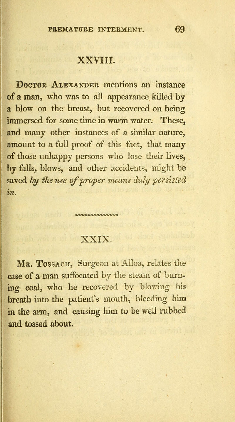 XXVIII. Doctor Alexander mentions an instance of a man, who was to all appearance killed by a blow on the breast, but recovered on being immersed for some time in warm water. These, and many other instances of a similar nature, amount to a full proof of this fact, that many of those unhappy persons who lose their lives, by falls, blows, and other accidents, might be saved by the use of proper means duly persisted in. %MH%MMvvn XXIX. Mr. Tossach, Surgeon at Alloa, relates the case of a man suffocated by the steam of burn- ing coal, who he recovered by blowing his breath into the patient's mouth, bleeding him in the arm, and causing him to be well rubbed and tossed about.