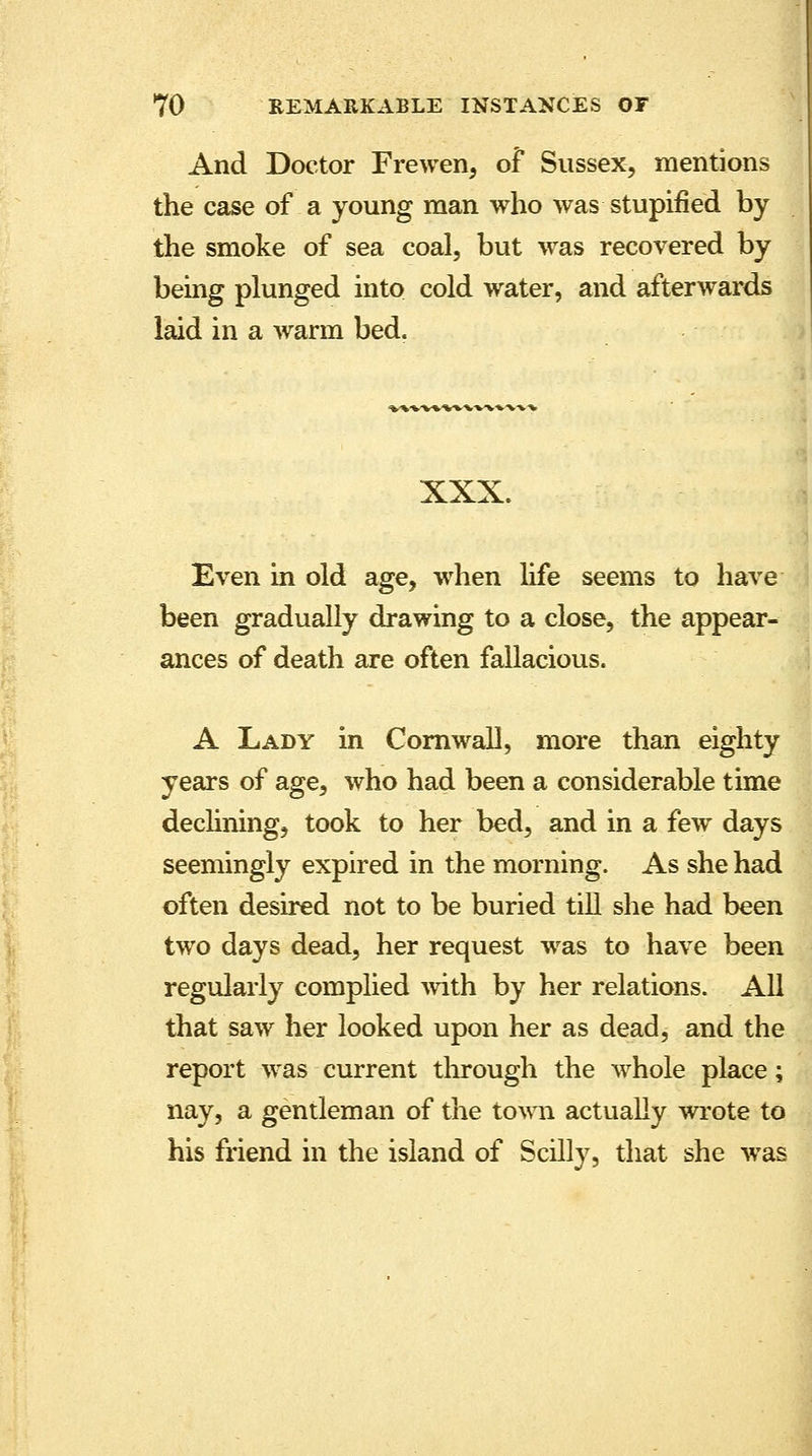 And Doctor Frewen, of Sussex, the case of a young man who was stupified by the smoke of sea coal, but was recovered by being plunged into cold water, and afterwards laid in a warm bed. iWWrt«\«»1. XXX. Even in old age, when life seems to have been gradually drawing to a close, the appear- ances of death are often fallacious. A Lady in Cornwall, more than eighty years of age, who had been a considerable time declining, took to her bed, and in a few days seemingly expired in the morning. As she had often desired not to be buried till she had been two days dead, her request was to have been regularly complied with by her relations. All that saw her looked upon her as dead, and the report was current through the whole place; nay, a gentleman of the town actually wrote to his friend in the island of Scilly, that she was