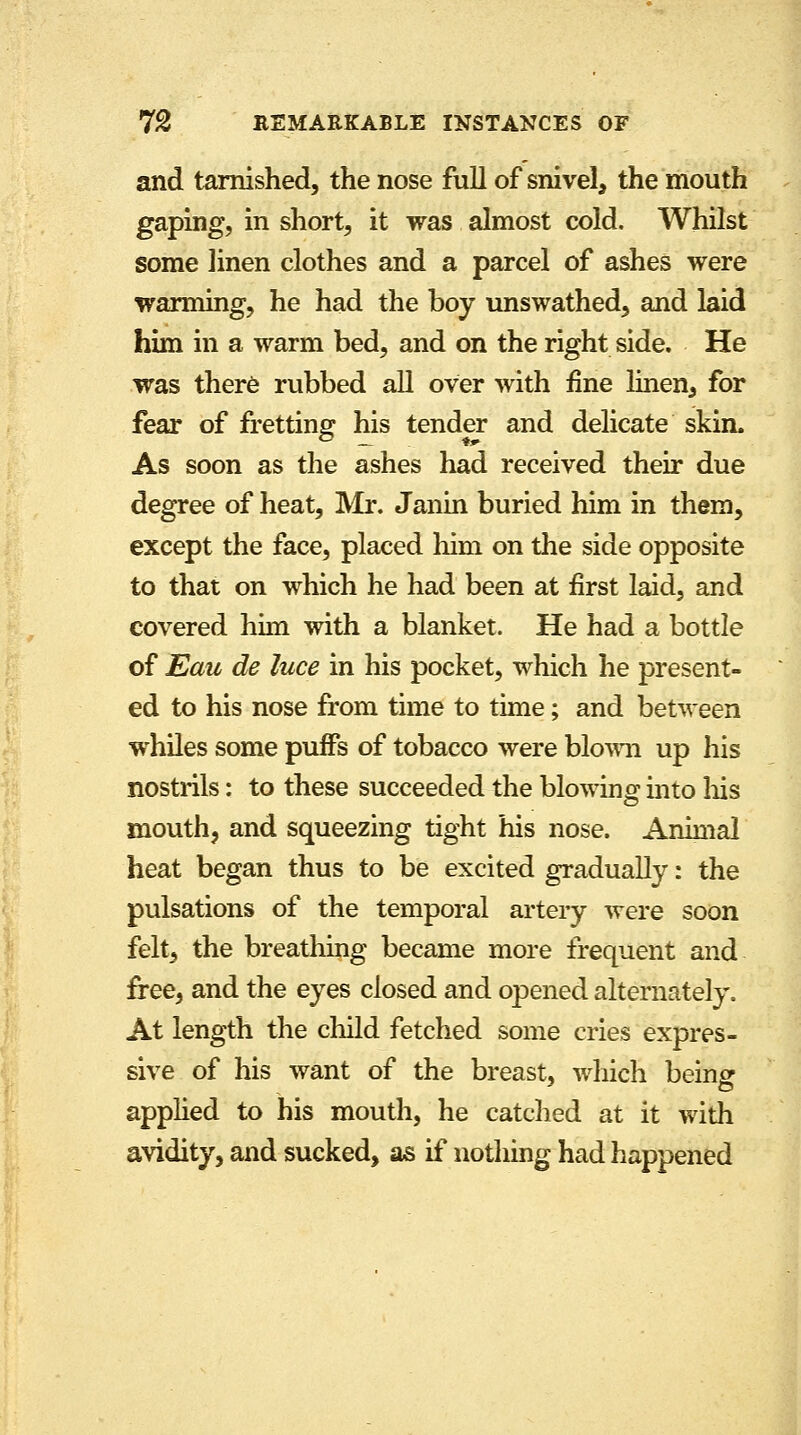 and tarnished, the nose full of snivel, the mouth gaping, in short, it was almost cold. Whilst some linen clothes and a parcel of ashes were warming, he had the boy unswathed, and laid him in a warm bed, and on the right side. He was there rubbed all over with fine linen, for fear of fretting his tender and delicate skim As soon as the ashes had received their due degree of heat, Mr. Janin buried him in them, except the face, placed him on the side opposite to that on which he had been at first laid, and covered him with a blanket. He had a bottle of Eau de luce in his pocket, which he present- ed to his nose from time to time; and between whiles some puifs of tobacco were blown up his nostrils: to these succeeded the blowing into Ins mouth, and squeezing tight his nose. Animal heat began thus to be excited gradually: the pulsations of the temporal artery were soon felt, the breathing became more frequent and free, and the eyes closed and opened alternately. At length the child fetched some cries expres- sive of his want of the breast, which being applied to his mouth, he catched at it with avidity, and sucked, as if nothing had happened