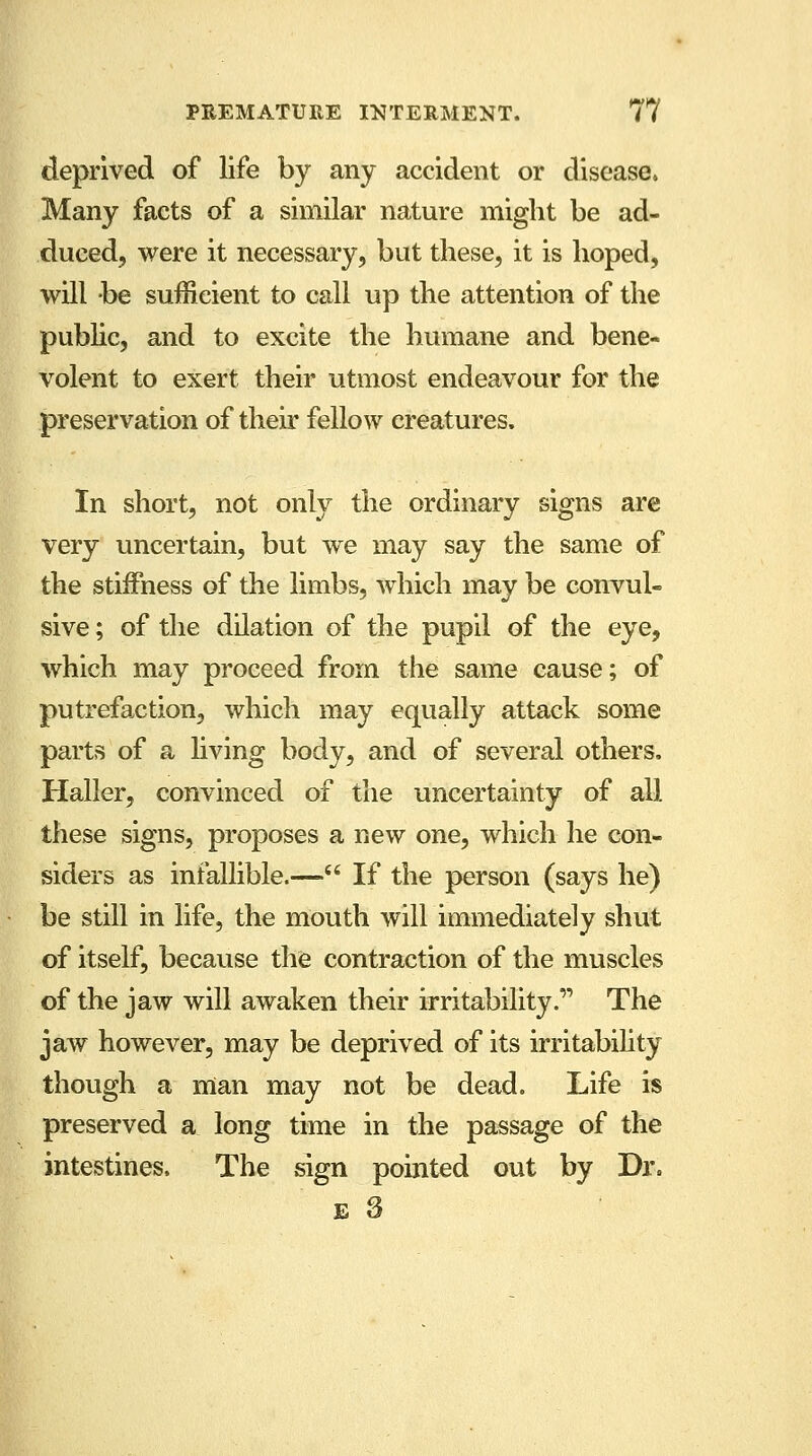 deprived of life by any accident or disease. Many facts of a similar nature might be ad- duced, were it necessary, but these, it is hoped, will be sufficient to call up the attention of the public, and to excite the humane and bene- volent to exert their utmost endeavour for the preservation of their fellow creatures. In short, not only the ordinary signs are very uncertain, but we may say the same of the stiffness of the limbs, which may be convul- sive ; of the dilation of the pupil of the eye, which may proceed from the same cause; of putrefaction, which may equally attack some parts of a living body, and of several others, Haller, convinced of the uncertainty of all these signs, proposes a new one, which he con- siders as infallible.— If the person (says he) be still in life, the mouth will immediately shut of itself, because the contraction of the muscles of the jaw will awaken their irritability.', The jaw however, may be deprived of its irritability though a man may not be dead. Life is preserved a long time in the passage of the intestines. The sign pointed out by Dr.