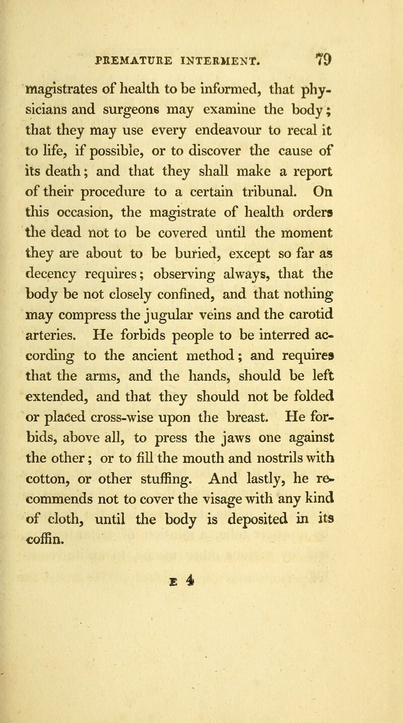 magistrates of health to be informed, that phy- sicians and surgeons may examine the body; that they may use every endeavour to recal it to life, if possible, or to discover the cause of its death; and that they shall make a report of their procedure to a certain tribunal. On this occasion, the magistrate of health orders the dead not to be covered until the moment they are about to be buried, except so far as decency requires; observing always, that the body be not closely confined, and that nothing may compress the jugular veins and the carotid arteries. He forbids people to be interred ac- cording to the ancient method; and requires that the arms, and the hands, should be left extended, and that they should not be folded or placed cross-wise upon the breast. He for- bids, above all, to press the jaws one against the other; or to fill the mouth and nostrils with cotton, or other stuffing. And lastly, he re- commends not to cover the visage with any kind of cloth, until the body is deposited in its coffin.