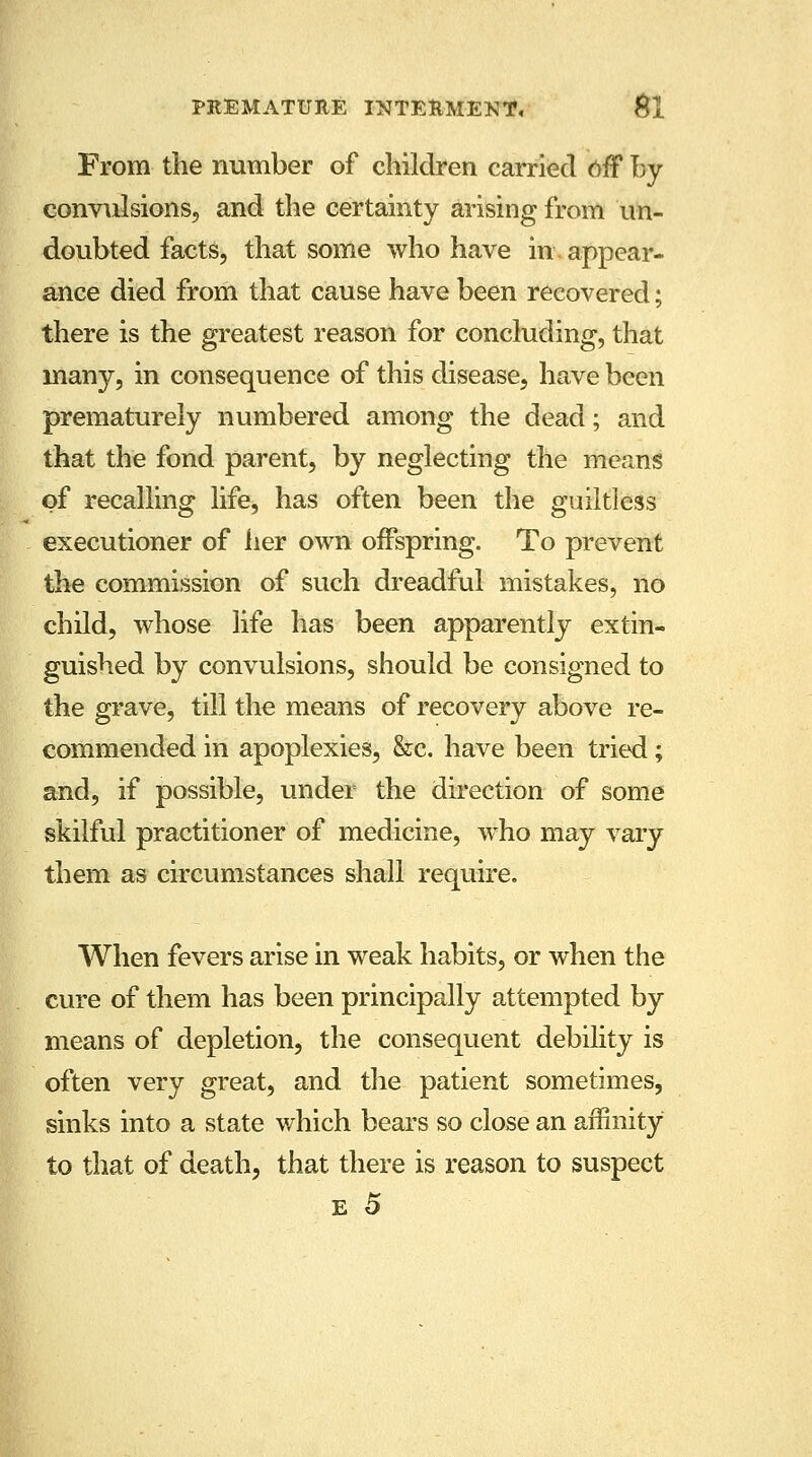 From the number of children carried off by convulsions, and the certainty arising from un- doubted facts, that some who have in appear- ance died from that cause have been recovered; there is the greatest reason for concluding, that many, in consequence of this disease, have been prematurely numbered among the dead; and that the fond parent, by neglecting the means of recalling life, has often been the guiltless executioner of her own offspring. To prevent the commission of such dreadful mistakes, no child, whose life has been apparently extin- guished by convulsions, should be consigned to the grave, till the means of recovery above re- commended in apoplexies, &c. have been tried; and, if possible, under the direction of some skilful practitioner of medicine, who may vary them as circumstances shall require. When fevers arise in weak habits, or when the cure of them has been principally attempted by means of depletion, the consequent debility is often very great, and the patient sometimes, sinks into a state which bears so close an affinity to that of death, that there is reason to suspect