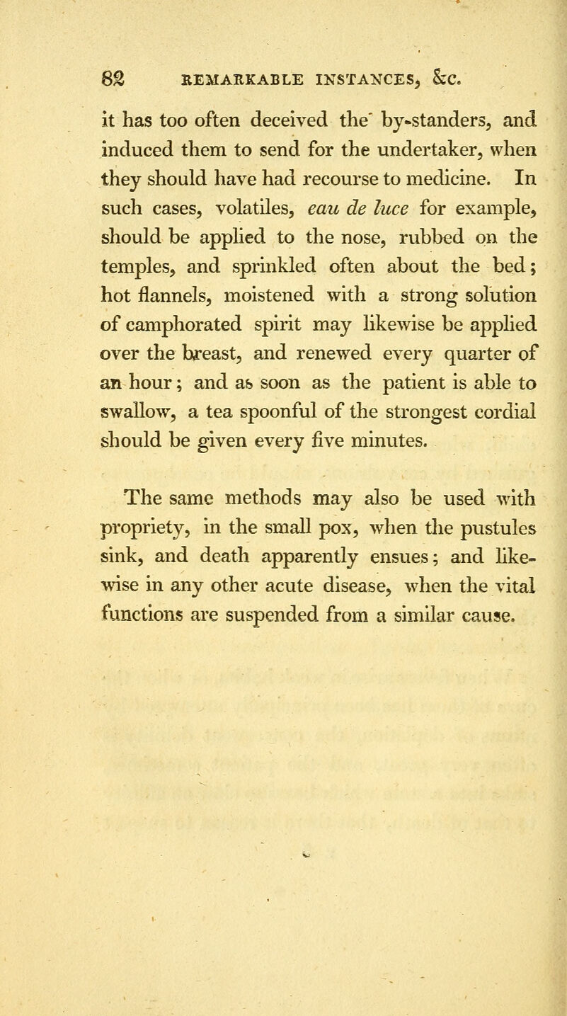 it has too often deceived the by-standers, and induced them to send for the undertaker, when they should have had recourse to medicine. In such cases, volatiles, eau de luce for example, should be applied to the nose, rubbed on the temples, and sprinkled often about the bed; hot flannels, moistened with a strong solution of camphorated spirit may likewise be applied over the breast, and renewed every quarter of an hour; and as soon as the patient is able to swallow, a tea spoonful of the strongest cordial should be given every five minutes. The same methods may also be used with propriety, in the small pox, when the pustules sink, and death apparently ensues; and like- wise in any other acute disease, when the vital functions are suspended from a similar cause.