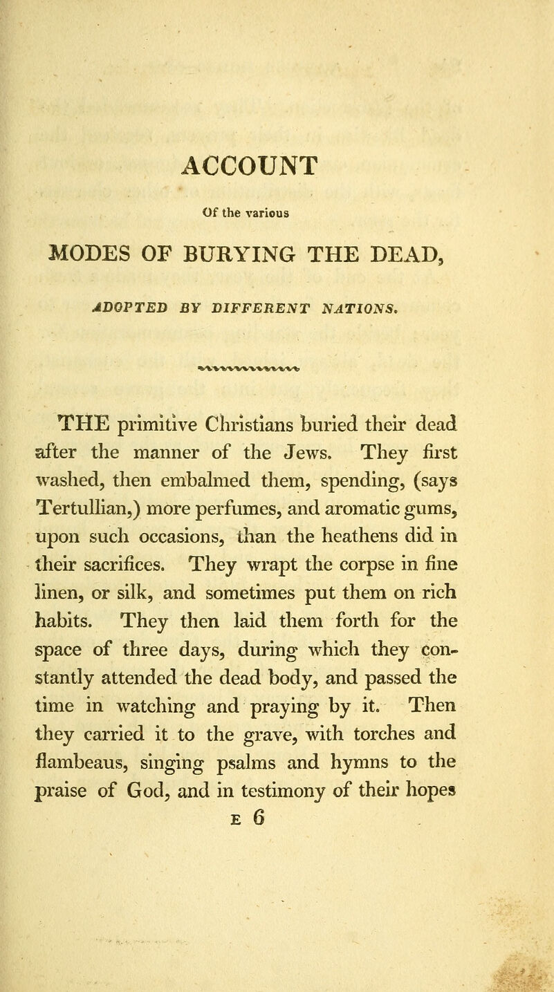 ACCOUNT Of the various MODES OF BURYING THE DEAD, ADOPTED BY DIFFERENT NATIONS. THE primitive Christians buried their dead after the manner of the Jews. They first washed, then embalmed them, spending, (says Tertullian,) more perfumes, and aromatic gums, upon such occasions, than the heathens did in their sacrifices. They wrapt the corpse in fine linen, or silk, and sometimes put them on rich habits. They then laid them forth for the space of three days, during which they con- stantly attended the dead body, and passed the time in watching and praying by it. Then they carried it to the grave, with torches and flambeaus, singing psalms and hymns to the praise of God, and in testimony of their hopes